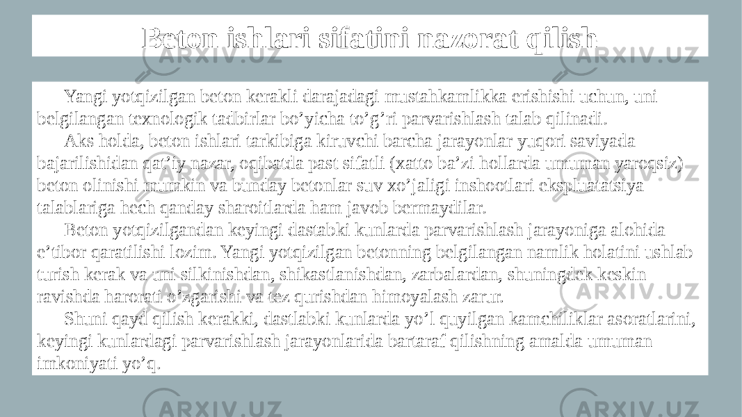 Beton ishlari sifatini nazorat qilish Yangi yotqizilgan beton kerakli darajadagi mustahkamlikka erishishi uchun, uni belgilangan texnologik tadbirlar bo’yicha to’g’ri parvarishlash talab qilinadi. Aks holda, beton ishlari tarkibiga kiruvchi barcha jarayonlar yuqori saviyada bajarilishidan qat’iy nazar, oqibatda past sifatli (xatto ba’zi hollarda umuman yaroqsiz) beton olinishi mumkin va bunday betonlar suv xo’jaligi inshootlari ekspluatatsiya talablariga hech qanday sharoitlarda ham javob bermaydilar. Beton yotqizilgandan keyingi dastabki kunlarda parvarishlash jarayoniga alohida e’tibor qaratilishi lozim. Yangi yotqizilgan betonning belgilangan namlik holatini ushlab turish kerak va uni silkinishdan, shikastlanishdan, zarbalardan, shuningdek keskin ravishda harorati o’zgarishi va tez qurishdan himoyalash zarur. Shuni qayd qilish kerakki, dastlabki kunlarda yo’l quyilgan kamchiliklar asoratlarini, keyingi kunlardagi parvarishlash jarayonlarida bartaraf qilishning amalda umuman imkoniyati yo’q. 