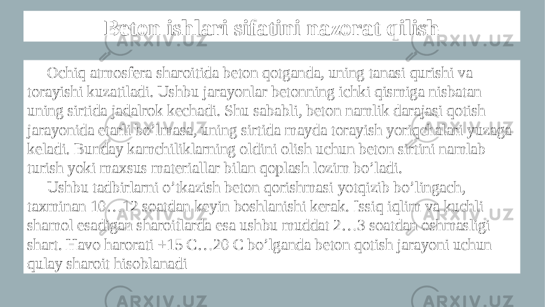 Beton ishlari sifatini nazorat qilish Ochiq atmosfera sharoitida beton qotganda, uning tanasi qurishi va torayishi kuzatiladi. Ushbu jarayonlar betonning ichki qismiga nisbatan uning sirtida jadalrok kechadi. Shu sababli, beton namlik darajasi qotish jarayonida etarli bo’lmasa, uning sirtida mayda torayish yoriqchalari yuzaga keladi. Bunday kamchiliklarning oldini olish uchun beton sirtini namlab turish yoki maxsus materiallar bilan qoplash lozim bo’ladi. Ushbu tadbirlarni o’tkazish beton qorishmasi yotqizib bo’lingach, taxminan 10…12 soatdan keyin boshlanishi kerak. Issiq iqlim va kuchli shamol esadigan sharoitlarda esa ushbu muddat 2…3 soatdan oshmasligi shart. Havo harorati +15 C…20 C bo’lganda beton qotish jarayoni uchun qulay sharoit hisoblanadi 