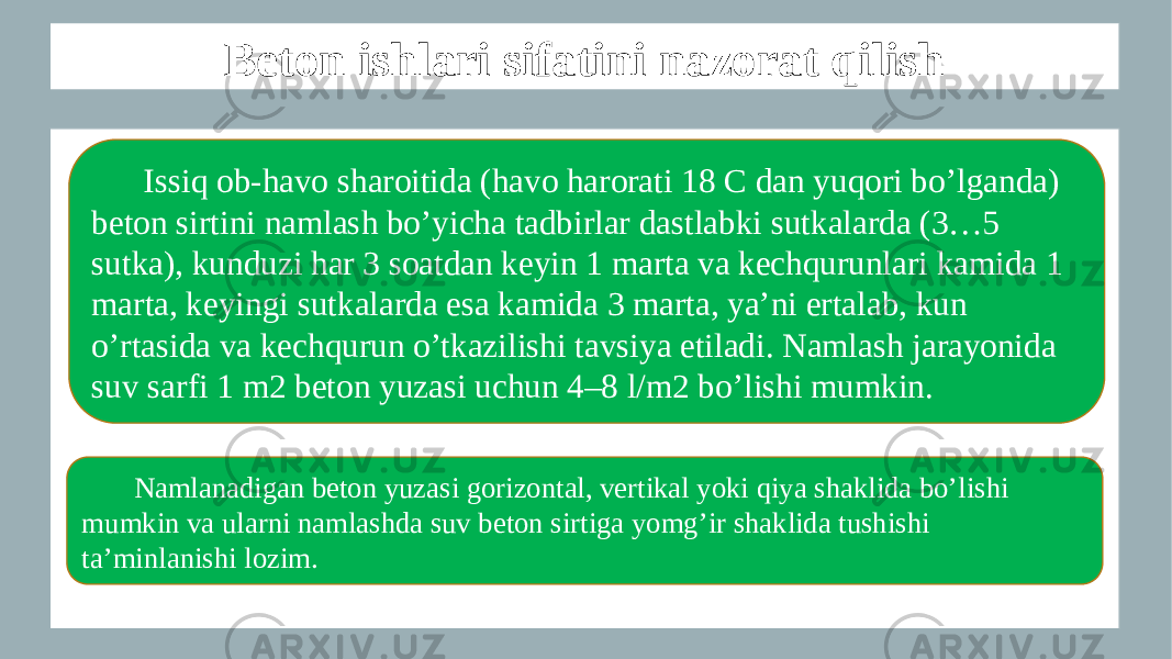 Beton ishlari sifatini nazorat qilish Issiq ob-havo sharoitida (havo harorati 18 C dan yuqori bo’lganda) beton sirtini namlash bo’yicha tadbirlar dastlabki sutkalarda (3…5 sutka), kunduzi har 3 soatdan keyin 1 marta va kechqurunlari kamida 1 marta, keyingi sutkalarda esa kamida 3 marta, ya’ni ertalab, kun o’rtasida va kechqurun o’tkazilishi tavsiya etiladi. Namlash jarayonida suv sarfi 1 m2 beton yuzasi uchun 4–8 l/m2 bo’lishi mumkin. Namlanadigan beton yuzasi gorizontal, vertikal yoki qiya shaklida bo’lishi mumkin va ularni namlashda suv beton sirtiga yomg’ir shaklida tushishi ta’minlanishi lozim. 