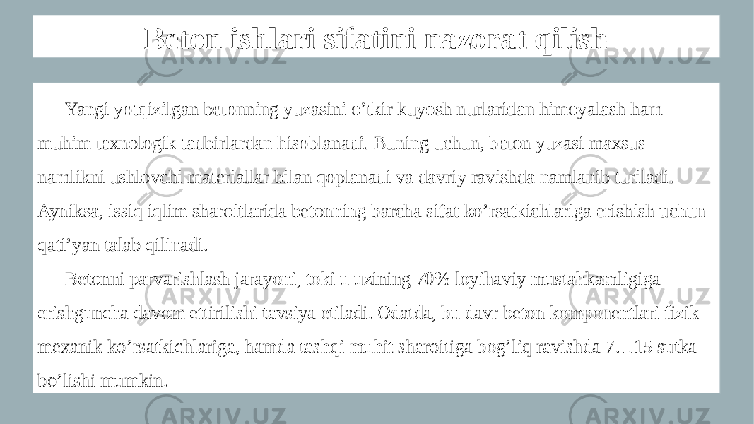 Beton ishlari sifatini nazorat qilish Yangi yotqizilgan betonning yuzasini o’tkir kuyosh nurlaridan himoyalash ham muhim texnologik tadbirlardan hisoblanadi. Buning uchun, beton yuzasi maxsus namlikni ushlovchi materiallar bilan qoplanadi va davriy ravishda namlanib turiladi. Ayniksa, issiq iqlim sharoitlarida betonning barcha sifat ko’rsatkichlariga erishish uchun qati’yan talab qilinadi. Betonni parvarishlash jarayoni, toki u uzining 70% loyihaviy mustahkamligiga erishguncha davom ettirilishi tavsiya etiladi. Odatda, bu davr beton komponentlari fizik- mexanik ko’rsatkichlariga, hamda tashqi muhit sharoitiga bog’liq ravishda 7…15 sutka bo’lishi mumkin. 