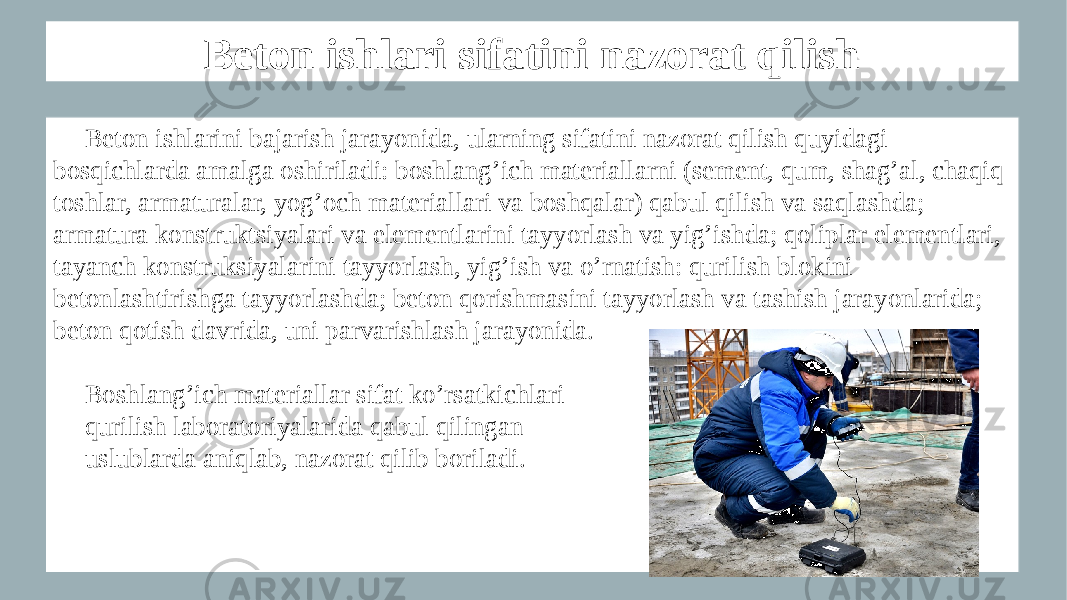 Beton ishlari sifatini nazorat qilish Beton ishlarini bajarish jarayonida, ularning sifatini nazorat qilish quyidagi bosqichlarda amalga oshiriladi: boshlang’ich materiallarni (sement, qum, shag’al, chaqiq toshlar, armaturalar, yog’och materiallari va boshqalar) qabul qilish va saqlashda; armatura konstruktsiyalari va elementlarini tayyorlash va yig’ishda; qoliplar elementlari, tayanch konstruksiyalarini tayyorlash, yig’ish va o’rnatish: qurilish blokini betonlashtirishga tayyorlashda; beton qorishmasini tayyorlash va tashish jarayonlarida; beton qotish davrida, uni parvarishlash jarayonida. Boshlang’ich materiallar sifat ko’rsatkichlari qurilish laboratoriyalarida qabul qilingan uslublarda aniqlab, nazorat qilib boriladi. 