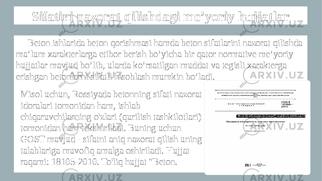 Sifatini nazorat qilishdagi me’yoriy hujjatlar Beton ishlarida beton qorishmasi hamda beton sifatlarini nazorat qilishda ma’lum xarakterlarga etibor berish bo’yicha bir qator normative me’yoriy hujjatlar mavjud bo’lib, ularda ko’rsatilgan muddat va tegisli xarakterga erishgan betonlarni sifatli hisoblash mumkin bo’ladi. Misol uchun, Rossiyada betonning sifati nazorat idoralari tomonidan ham, ishlab chiqaruvchilarning o&#39;zlari (qurilish tashkilotlari) tomonidan ham tekshiriladi. Buning uchun GOST mavjud - sifatni aniq nazorat qilish uning talablariga muvofiq amalga oshiriladi. Hujjat raqami: 18105-2010. To&#39;liq hujjat &#34;Beton. 