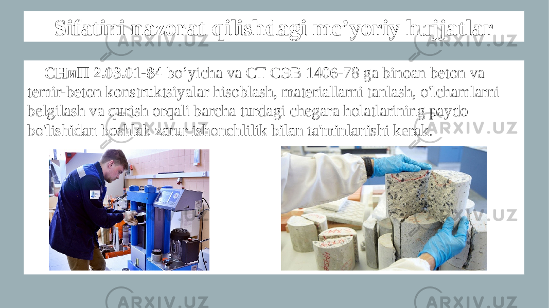 Sifatini nazorat qilishdagi me’yoriy hujjatlar СНиП 2.03.01-84 bo’yicha va СТ СЭВ 1406-78 ga binoan beton va temir-beton konstruktsiyalar hisoblash, materiallarni tanlash, o&#39;lchamlarni belgilash va qurish orqali barcha turdagi chegara holatlarining paydo bo&#39;lishidan boshlab zarur ishonchlilik bilan ta&#39;minlanishi kerak. 