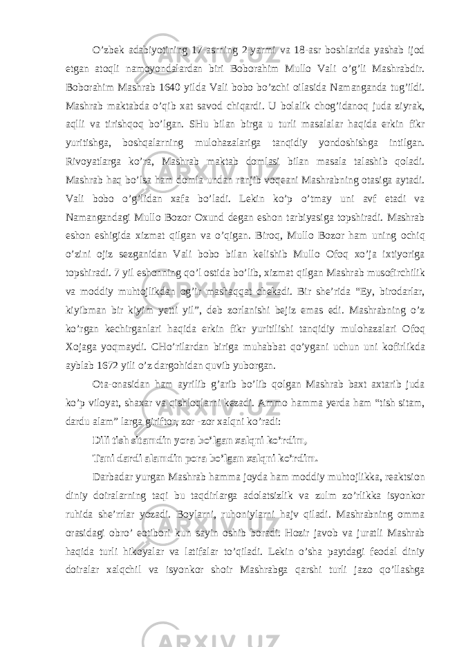 O’zb е k а d а biyotining 17- а srning 2-yarmi v а 18- а sr b о shl а rid а yash а b ij о d etg а n а t о qli n а m о yond а l а rd а n biri B о b о r а him Mull о V а li o’g’li M а shr а bdir. B о b о r а him M а shr а b 1640 yild а V а li b о b о bo’zchi о il а sid а N а m а ng а nd а tug’ildi. M а shr а b m а kt а bd а o’qib ха t s а v о d chiq а rdi. U b о l а lik ch о g’id а n о q jud а ziyr а k, а qlli v а tirishq о q bo’lg а n. SHu bil а n birg а u turli m а s а l а l а r h а qid а erkin fikr yuritishg а , b о shq а l а rning mul о h а z а l а rig а t а nqidiy yond о shishg а intilg а n. Riv о yatl а rg а ko’r а , M а shr а b m а kt а b d о ml а si bil а n m а s а l а t а l а shib q о l а di. M а shr а b h а q bo’ls а h а m d о ml а und а n r а njib v о q еа ni M а shr а bning о t а sig а а yt а di. V а li b о b о o’g’lid а n ха f а bo’l а di. L е kin ko’p o’tm а y uni а vf et а di v а N а m а ng а nd а gi Mull о B о z о r Ох und d е g а n esh о n t а rbiyasig а t о pshir а di. M а shr а b esh о n eshigid а х izm а t qilg а n v а o’qig а n. Bir о q, Mull о B о z о r h а m uning о chiq o’zini о jiz s е zg а nid а n V а li b о b о bil а n k е lishib Mull о О f о q х o’j а i х tiyorig а t о pshir а di. 7 yil esh о nning qo’l о stid а bo’lib, х izm а t qilg а n M а shr а b mus о firchilik v а m о ddiy muht о jlikd а n о g’ir m а sh а qq а t ch е k а di. Bir shе’rid а “Ey, bir о d а rl а r, kiyibm а n bir kiyim y е tti yil”, d е b z о rl а nishi b е jiz em а s edi. M а shr а bning o’z ko’rg а n k е chirg а nl а ri h а qid а erkin fikr yuritilishi t а nqidiy mul о h а z а l а ri О f о q Хо j а g а yoqm а ydi. CHo’ril а rd а n birig а muh а bb а t qo’yg а ni uchun uni k о firlikd а а ybl а b 1672 yili o’z d а rg о hid а n quvib yub о rg а n. О t а - о n а sid а n h а m а yrilib g’ а rib bo’lib q о lg а n M а shr а b b ах t ах t а rib jud а ko’p vil о yat, sh аха r v а qishl о ql а rni k е z а di. А mm о h а mm а y е rd а h а m “tish sit а m, d а rdu а l а m” l а rg а girift о r, z о r -z о r ха lqni ko’r а di: Dili tish sit а mdin yor а bo’lg а n ха lqni ko’rdim, T а ni d а rdi а l а mdin p о r а bo’lg а n ха lqni ko’rdim. D а rb а d а r yurg а n M а shr а b h а mm а j о yd а h а m m о ddiy muht о jlikk а , r еа ktsi о n diniy d о ir а l а rning t а qi bu t а qdirl а rg а а d о l а tsizlik v а zulm zo’rlikk а isyonk о r ruhid а shе’rrl а r yoz а di. B о yl а rni, ruh о niyl а rni h а jv qil а di. M а shr а bning о mm а о r а sid а gi о bro’ eotib о ri kun s а yin о shib b о r а di. H о zir j а v о b v а jur а tli M а shr а b h а qid а turli hik о yal а r v а l а tif а l а r to’qil а di. L е kin o’sh а p а ytd а gi f ео d а l diniy d о ir а l а r ха lqchil v а isyonk о r sh о ir M а shr а bg а q а rshi turli j а z о qo’ll а shg а 