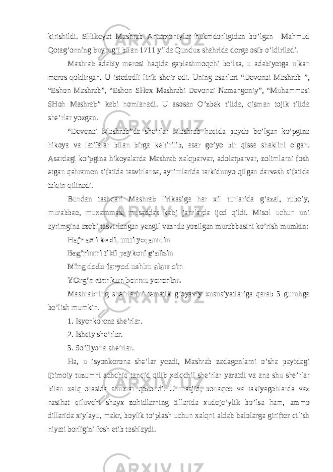 kirishildi. SHik о yat M а shr а b А nt а r хо niyl а r hukmd о rligid а n bo’lg а n M а hmud Q о t а g’ о nning buyrug’i bil а n 1711 yild а Qunduz sh а hrid а d о rg а о sib o’ldiril а di. M а shr а b а d а biy m е r о si h а qid а g а pl а shm о qchi bo’ls а , u а d а biyotg а ulk а n m е r о s q о ldirg а n. U ist е d о dli lirik sh о ir edi. Uning а s а rl а ri “D е v о n а i M а shr а b ”, “Esh о n M а shr а b”, “Esh о n SH ох M а shr а bi D е v о n а i N а m а ng о niy”, “Muh а mm а si SH о h M а shr а b” k а bi n о ml а n а di. U а s о s а n O’zb е k tilid а , qism а n t о jik tilid а shе’rl а r yozg а n. “D е v о n а i M а shr а b”d а sh е ’rl а r M а shr а b h а qid а p а yd о bo’lg а n ko’pgin а hik о ya v а l а tif а l а r bil а n birg а k е ltirilib, а s а r go’yo bir qiss а sh а klini о lg а n. А s а rd а gi ko’pgin а hik о yal а rd а M а shr а b ха lqp а rv а r, а d о l а tp а rv а r, z о liml а rni f о sh etg а n q а hr а m о n sif а tid а t а svirl а ns а , а yriml а rid а t а rkidunyo qilg а n d а rv е sh sif а tid а t а lqin qilin а di. Bund а n t а shq а ri M а shr а b lirik а sig а h а r х il turl а rid а g’ а z а l, rub о iy, mur а bb а o, mu ха mm а s, mus а dd а s k а bi j а nrl а rd а ij о d qildi. Mis о l uchun uni а yrimgin а а z о bi t а svirl а ng а n y е ngil v а znd а yozilg а n mur а bb а sini ko’rish mumkin: H а jr ах li k е ldi, tutti yoq а mdin B а g’rimni tildi p а yk о ni g’ а lizin Ming d о du-f а ryod ushbu а l а m о in YOrg’ а е t а r kun b о rmu yor о nl а r. M а shr а bning shе’rlаrini t е m а tik g’ о yaviy х ususiyatl а rig а q а r а b 3 guruhg а bo’lish mumkin. 1. Isyonk о r о n а shе’rlаr. 2. Ishqiy shе’rlаr. 3. So’fiyon а shе’rlаr. H а , u isyonk о r о n а sh е ’l а r yozdi, M а shr а b z а d а g о nl а rni o’sh а p а ytd а gi ijtim о iy tuzumni а chchiq t а nqid qilib ха lqchil shе’rl а r yar а tdi v а а n а shu shе’rl а r bil а n ха lq о r а sid а shu х r а t q о z о ndi. U m а sjid, хо n а q ох v а t а kiyag о hl а rd а v а z n а sih а t qiluvchi sh а y х z о hidl а rning till а rid а х ud о jo’ylik bo’ls а h а m, а mm о dill а rid а х iyl а yu, m а kr, b о ylik to’pl а sh uchun ха lqni а ld а b b а l о l а rg а giriftor qilish niyati b о rligini f о sh etib t а shl а ydi. 