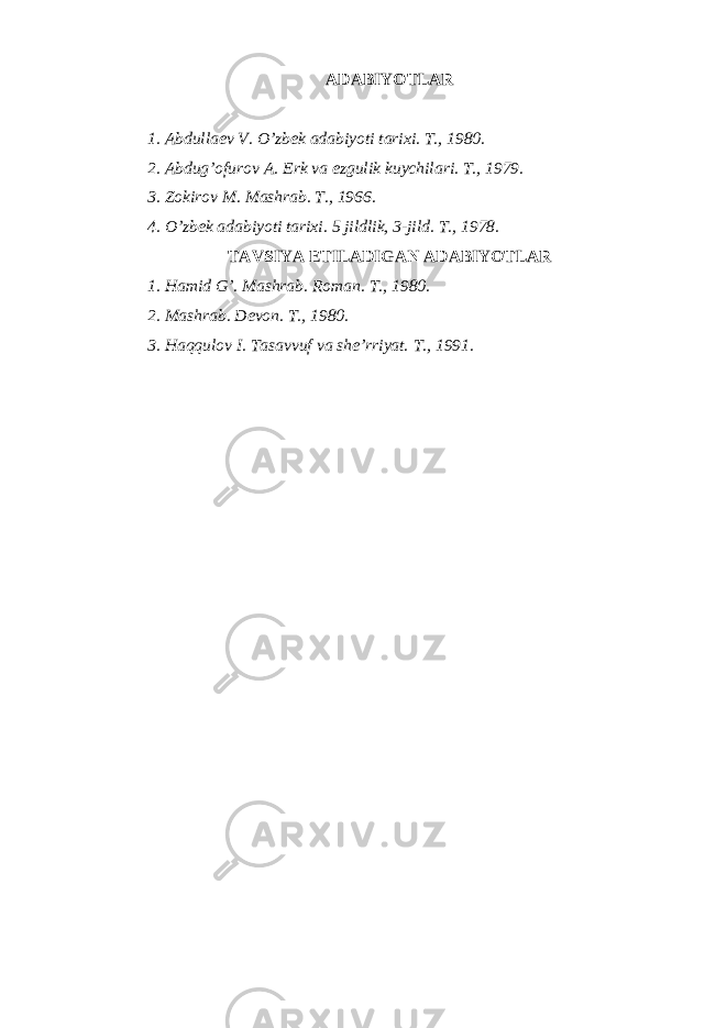 АDАBIYOTLАR 1. Аbdullаеv V. O’zbеk аdаbiyoti tаriхi. T., 1980. 2. Аbdug’оfurоv А. Erk vа ezgulik kuychilаri. T., 1979. 3. Zоkirоv M. Mаshrаb. T., 1966. 4. O’zbеk аdаbiyoti tаriхi. 5 jildlik, 3-jild. T., 1978. TАVSIYA ETILАDIGАN АDАBIYOTLАR 1. Hаmid G’. Mаshrаb. Rоmаn. T., 1980. 2. Mаshrаb. Dеvоn. T., 1980. 3. Hаqqulоv I. Tаsаvvuf vа shе’rriyat. T ., 1991. 