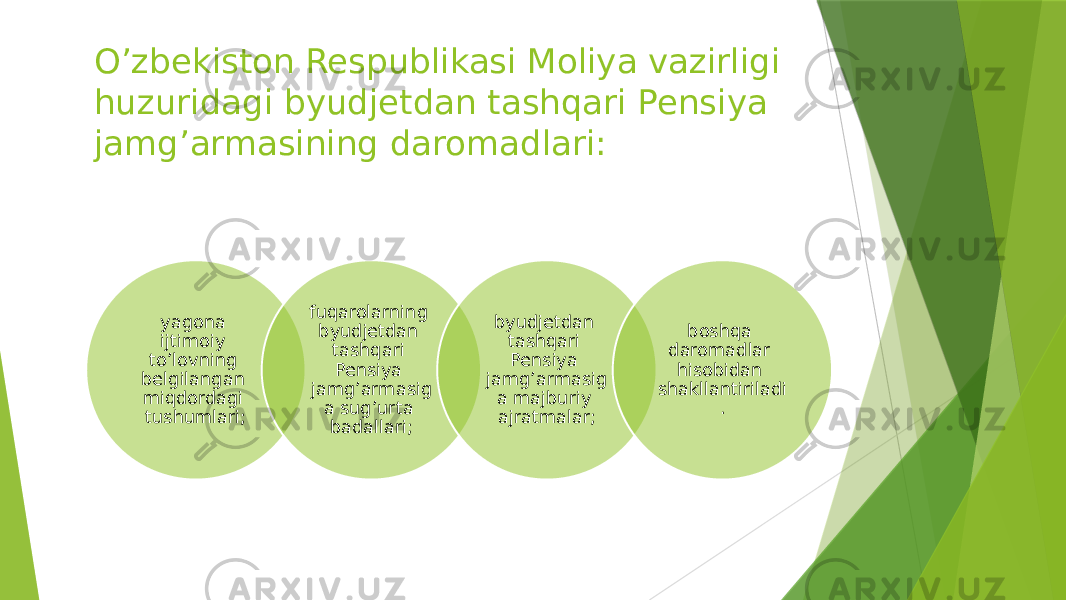 O’zbekiston Respublikasi Moliya vazirligi huzuridagi byudjetdan tashqari Pensiya jamg’armasining daromadlari: yagona ijtimoiy to’lovning belgilangan miqdordagi tushumlari; fuqarolarning byudjetdan tashqari Pensiya jamg’armasig a sug’urta badallari; byudjetdan tashqari Pensiya jamg’armasig a majburiy ajratmalar; boshqa daromadlar hisobidan shakllantiriladi . 