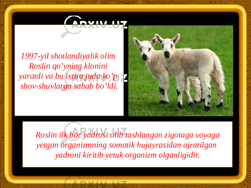 1997-yil shotlandiyalik olim Roslin qo’yning klonini yaratdi va bu ixtiro juda ko’p shov-shuvlarga sabab bo’ldi. Roslin ilk bor yadrosi olib tashlangan zigotaga voyaga yetgan organizmning somatik hujayrasidan ajratilgan yadroni kiritib yetuk organizm olganligidir. 