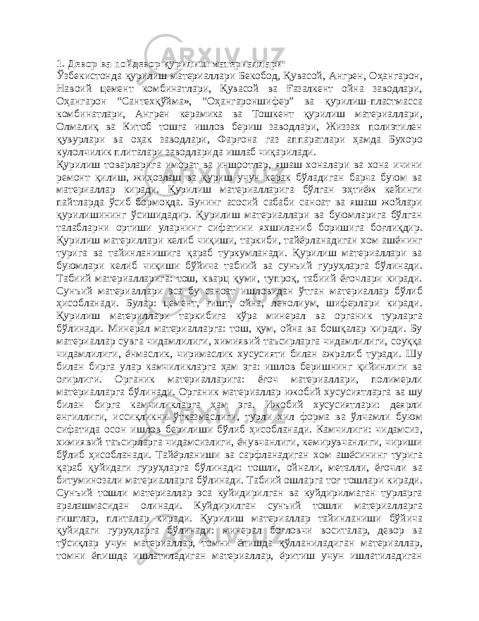 1. Девор ва пойдевор қурилиш материаллари Ўзбекистонда қурилиш материаллари Бекобод, Қувасой, Ангрен, Оҳангарон, Навоий цемент комбинатлари, Қувасой ва Ғазалкент ойна заводлари, Оҳангарон “Сантехқўйма», “Оҳангароншифер” ва қурилиш-пластмасса комбинатлари, Ангрен керамика ва Тошкент қурилиш материаллари, Олмалиқ ва Китоб тошга ишлов бериш заводлари, Жиззах полиэтилен қувурлари ва оҳак заводлари, Фарғона газ аппаратлари ҳамда Бухоро кулолчилик плиталари заводларида ишлаб чиқарилади. Қурилиш товарларига иморат ва иншоотлар, яшаш хоналари ва хона ичини ремонт қилиш, жиҳозлаш ва қуриш учун керак бўладиган барча буюм ва материаллар киради. Қурилиш материалларига бўлган эҳтиёж кейинги пайтларда ўсиб бормоқда. Бунинг асосий сабаби саноат ва яшаш жойлари қурилишининг ўсишидадир. Қурилиш материаллари ва буюмларига бўлган талабларни ортиши уларнинг сифатини яхшиланиб боришига боғлиқдир. Қурилиш материллари келиб чиқиши, таркиби, тайёрланадиган хом ашёнинг турига ва тайинланишига қараб туркумланади. Қурилиш материаллари ва буюмлари келиб чиқиши бўйича табиий ва сунъий гуруҳларга бўлинади. Табиий материалларига: тош, кварц қуми, тупроқ, табиий ёғочлари киради. Сунъий материаллари эса бу саноат ишловидан ўтган материаллар бўлиб ҳисобланади. Булар: цемент, ғишт, ойна, ленолиум, шиферлари киради. Қурилиш материллари таркибига кўра минерал ва органик турларга бўлинади. Минерал материалларга: тош, қум, ойна ва бошқалар киради. Бу материаллар сувга чидамлилиги, химиявий таъсирларга чидамлилиги, соуққа чидамлилиги, ёнмаслик, чиримаслик хусусияти билан ажралиб туради. Шу билан бирга улар камчиликларга ҳам эга: ишлов беришнинг қийинлиги ва оғирлиги. Органик материалларига: ёғоч материаллари, полимерли материалларга бўлинади. Органик материаллар ижобий хусусиятларга ва шу билан бирга камчиликларга ҳам эга. Ижобий хусусиятлари: деярли енгиллиги, иссиқликни ўтказмаслиги, турли хил форма ва ўлчамли буюм сифатида осон ишлов берилиши бўлиб ҳисобланади. Камчилиги: чидамсиз, химиявий таъсирларга чидамсизлиги, ёнувчанлиги, кемирувчанлиги, чириши бўлиб ҳисобланади. Тайёрланиши ва сарфланадиган хом ашёсининг турига қараб қуйидаги гуруҳларга бўлинади: тошли, ойнали, металли, ёғочли ва битуминозали материалларга бўлинади. Табиий ошларга тоғ тошлари киради. Сунъий тошли материаллар эса куйидирилган ва куйдирилмаган турларга аралашмасидан олинади. Куйдирилган сунъий тошли материалларга ғиштлар, плиталар киради. Қурилиш материаллар тайинланиши бўйича қуйидаги гуруҳларга бўлинади: минерал боғловчи воситалар, девор ва тўсиқлар учун материаллар, томни ёпишда қўлланиладиган материаллар, томни ёпишда ишлатиладиган материаллар, ёритиш учун ишлатиладиган 