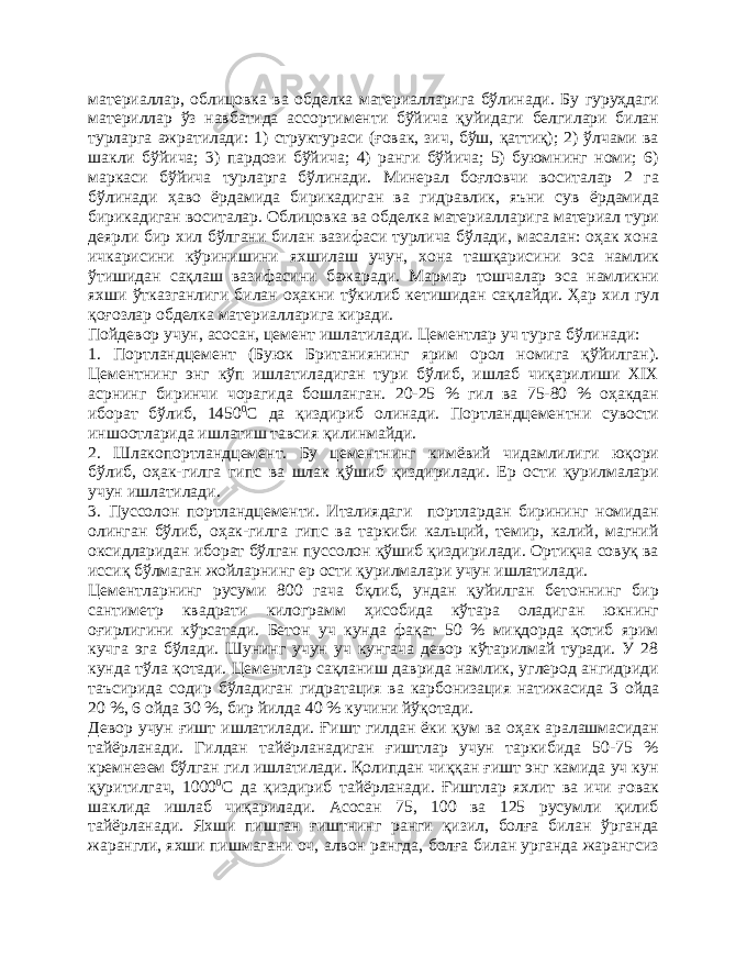 материаллар, облицовка ва обделка материалларига бўлинади. Бу гуруҳдаги материллар ўз навбатида ассортименти бўйича қуйидаги белгилари билан турларга ажратилади: 1) структураси (ғовак, зич, бўш, қаттиқ); 2) ўлчами ва шакли бўйича; 3) пардози бўйича; 4) ранги бўйича; 5) буюмнинг номи; 6) маркаси бўйича турларга бўлинади. Минерал боғловчи воситалар 2 га бўлинади ҳаво ёрдамида бирикадиган ва гидравлик, яъни сув ёрдамида бирикадиган воситалар. Облицовка ва обделка материалларига материал тури деярли бир хил бўлгани билан вазифаси турлича бўлади, масалан: оҳак хона ичкарисини кўринишини яхшилаш учун, хона ташқарисини эса намлик ўтишидан сақлаш вазифасини бажаради. Мармар тошчалар эса намликни яхши ўтказганлиги билан оҳакни тўкилиб кетишидан сақлайди. Ҳар хил гул қоғозлар обделка материалларига киради. Пойдевор учун , асосан, цемент ишлатилади. Цементлар уч турга бўлинади: 1. Портландцемент (Буюк Британиянинг ярим орол номига қўйилган). Цементнинг энг кўп ишлатиладиган тури бўлиб, ишлаб чиқарилиши XIX асрнинг биринчи чорагида бошланган. 20-25 % гил ва 75-80 % оҳакдан иборат бўлиб, 1450 0 С да қиздириб олинади. Портландцементни сувости иншоотларида ишлатиш тавсия қилинмайди. 2. Шлакопортландцемент. Бу цементнинг кимёвий чидамлилиги юқори бўлиб, оҳак-гилга гипс ва шлак қўшиб қиздирилади. Ер ости қурилмалари учун ишлатилади. 3. Пуссолон портландцементи. Италиядаги портлардан бирининг номидан олинган бўлиб, оҳак-гилга гипс ва таркиби кальций, темир, калий, магний оксидларидан иборат бўлган пуссолон қўшиб қиздирилади. Ортиқча совуқ ва иссиқ бўлмаган жойларнинг ер ости қурилмалари учун ишлатилади. Цементларнинг русуми 800 гача бқлиб, ундан қуйилган бетоннинг бир сантиметр квадрати килограмм ҳисобида кўтара оладиган юкнинг оғирлигини кўрсатади. Бетон уч кунда фақат 50 % миқдорда қотиб ярим кучга эга бўлади. Шунинг учун уч кунгача девор кўтарилмай туради. У 28 кунда тўла қотади. Цементлар сақланиш даврида намлик, углерод ангидриди таъсирида содир бўладиган гидратация ва карбонизация натижасида 3 ойда 20 %, 6 ойда 30 %, бир йилда 40 % кучини йўқотади. Девор учун ғишт ишлатилади. Ғишт гилдан ёки қум ва оҳак аралашмасидан тайёрланади. Гилдан тайёрланадиган ғиштлар учун таркибида 50-75 % кремнезем бўлган гил ишлатилади. Қолипдан чиққан ғишт энг камида уч кун қуритилгач, 1000 0 С да қиздириб тайёрланади. Ғиштлар яхлит ва ичи ғовак шаклида ишлаб чиқарилади. Асосан 75, 100 ва 125 русумли қилиб тайёрланади. Яхши пишган ғиштнинг ранги қизил, болға билан ўрганда жарангли, яхши пишмагани оч, алвон рангда, болға билан урганда жарангсиз 