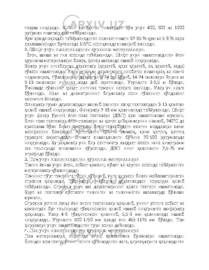 товуш чиқаради. Қийин эрийдиган гиллардан йўл учун 400, 600 ва 1000 русумли ғиштлар ҳам тайёрланади. Қум ҳамда оҳакдан тайёрланадиган силикат ғишти 92-95 % қум ва 5-8 % оҳак аралашмасидан буғхонада 175 0 С иссиқликда пишириб олинади. 2. Шифт учун ишлатиладиган қурилиш материаллари. Ёғоч, шиша ва гил асосида тайёрланади. Шифт учун ишлатиладиган ёғоч қурилиш материаллари болор, фанер шаклида ишлаб чиқарилади. Болор учун игнабаргли дарахтлар (қарағай, қора қарағай, оқ қарағай, кедр) ғўласи ишлатилади. Улар япроқли дарахтларга нисбатан пишиқроқ ва намга чидамлироқ. Ғўлаларнинг диаметри 6-24 см Бўлиб, 14-24 смлилари йирик ва 6-13 смлилари ингичка хода деб юритилади. Узунлиги 3-6,5 м бўлади. Ўлчашда ғўланинг фақат ингичка томони назарга олинади. Улар уч навга бўлинади. Нави ва диаметрининг бирликлар сони ғўланинг кўндаланг кесимига ёзилади. Фанерлар турли дарахтлардан шилиб олинган юпқа тахталардан 3-13 қаватли қилиб ишлаб чиқарилади. Фанерлар 2-18 мм қалинликда тайёрланади. Шифт учун фанер ўрнига ёғоч-тола тахталари (ДВП) ҳам ишлатилиши мумкин. Ёғоч тола тахталари ёғоч толалари ва қоғоз қийқимларини намлаб, 240 0 С да пресслаш йўли билан олинади. Ёғоч таркибидаги пектин моддалари елим вазифасини бажаради. Қаттиқлиги бўйича юмшоқ, ярим қаттиқ, қаттиқ турларга ажратилади. Эгишга пишиқлилиги бўйича 20-500 русумларда чиқарилади. Бу рақамлар уни бир сантиметр квадрат юзаси неча килограмм юк таъсирида эгилишини кўрсатади. ДВП нинг қалинлиги 2,5-25 мм атрофида бўлади. 3. Том учун ишлатиладиган қ у рилиш ма териаллари Томни ёпиш учун ёғоч, асбест-цемент, пўлат ва картон асосида тайёрланган материаллар қўлланилади. Томнинг тўрт томонига тўсин қўйилиб, унга қирраси билан жойлаштирилган стропил қоқилади. Тўсинлар игнабаргли дарахтлардан чорқирра қилиб тайёрланади. Стропил учун ша дарахтларнинг қалин тахтаси ишлатилади. Брус ва тахталар пўстлоғи тилинган ва тилинмаган шаклларда бўлиши мумкин. Стропил устига юпқа ёки энсиз тахтачалар қоқилиб, унинг устига асбест ва цементдан буғ таъсирида тўлқинсимон қилиб ишлаб чиқарилган шиферлар қоқилади. Улар 4-6 тўлқинсимон қилиниб, 5,5-6 мм қалинликда ишлаб чиқарилади. Узунлиги 600-1750 мм ҳамда эни 455-1125 мм бўлади. Том қирралари учун ишлатиладиган тури конки дейилади. 4. Пол учун ишлатиладиган қурилиш материаллари Пол материаллари сифатида ёғоч, кулолчилик буюмлари ишлатилади. Ёғочдан пол тахта, унинг тагига қўйиладиган лага, қирғоқларига қоқиладиган 