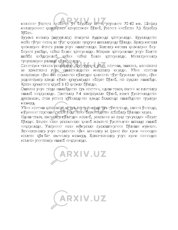 михнинг ўзагига нисбатан ўн баробар катта, узунлиги 20-40 мм. Шифер михларининг қалпоқчаси конуссимон бўлиб, ўзагига нисбатан 2,5 баробар йў0он. Бурама михлар (шуруплар) отвертка ёрдамида қотирилади. Бураладиган жойи тўғри чизиқ ва тўрт қиррали чуқурча шаклларида бўлади. Булар металл қисмларни ёғочга улаш учун ишлатилади. Болтлар металл қисмларни бир- бирига улайди, чайка билан қотирилади. Маҳкам қотирилиши учун болтга шайба кийдирилиб, кейин чайка билан қотирилади. Михпарчинлар тунукаларни улашда қўлланилади. Санитария-техник жиҳозлари. Бу гуруҳга уйни иситиш, ошхона, ваннахона ва ҳожатхона учун ишлатиладиган жиҳозлар киради. Уйни иситиш жиҳозлари чўян ёки сирланган пўлатдан қилинган тўрт бурчакли қозон, чўян радиаторлар ҳамда пўлат қувурлардан иборат бўлиб, газ орқали ишлайди. Қозон қувватига қараб 3-10 қисмли бўлади. Ошхона учун газда ишлайдиган сув иситгич, идиш-товоқ ювгич ва плиталар ишлаб чиқарилади. Плиталар 2-4 комфоркали бўлиб, полга ўрнатиладиган духовкали, стол устига қўйиладиган ҳамда баллонда ишлайдиган турлари мавжуд. Уйни иситиш қозонлари ва сув иситкичларда сув тўхтаганда, аланга ўчганда, мўрининг тортиши сусайганда газни беркитадиган асбоблар бўлиши керак. Идиш-товоқ ювгичлар пўлатдан ясалиб, раковина ва орқа тунукадан иборат бўлади. Баъзан икки раковинали қилиб жавонга ўрнатилган шаклда ишлаб чиқарилади. Уларнинг икки жўмракли аралаштиргичи бўлиши мумкин. Ваннахоналар учун сирланган чўян ванналар ва фаянс ёки ярим чиннидан ясалган қўл-бет ювгичлар мавжуд. Ҳожатхоналар учун ярим чиннидан ясалган унитазлар ишлаб чиқарилади. 