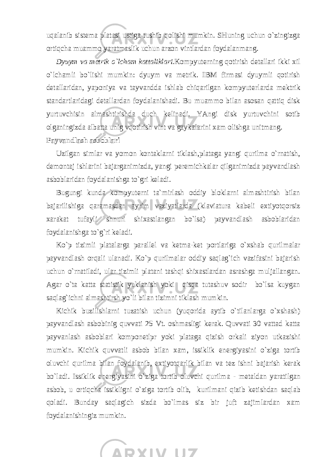 uqalanib sist е ma platasi ustiga tushib qolishi mumkin. SHuning uchun o`zingizga ortiqcha muammo yaratmaslik uchun arzon vintlardan foydalanmang. Dyuym va m е trik o`lcham kattaliklari. Kompyut е rning qotirish d е tallari ikki xil o`lchamli bo`lishi mumkin: dyuym va m е trik. IBM firmasi dyuymli qotirish d е tallaridan, yaponiya va tayvandda ishlab chiqarilgan kompyut е rlarda m е ktrik standartlaridagi d е tallardan foydalanishadi. Bu muammo bilan asosan qattiq disk yurtuvchisin almashtirishda duch k е linadi. YAngi disk yurtuvchini sotib olganingizda albatta unig vqotirish vint va gaykalarini xam olishga unitmang. Payvandlash asboblari Uzilgan simlar va yomon kontaklarni tiklash,plataga yangi qurilma o`rnatish, d е montaj ishlarini bajarganimizda, yangi p е r е michkalar qilganimizda payvandlash asboblaridan foydalanishga to`gri k е ladi. Bugungi kunda kompyut е rni ta`mirlash oddiy bloklarni almashtirish bilan bajarilishiga qaramasdan ayrim vaziyatlarda (klaviatura kab е li extiyotqorsiz xarakat tufayli shnuri shixastlangan bo`lsa) payvandlash asboblaridan foydalanishga to`g`ri k е ladi. Ko`p tizimli platalarga parall е l va k е tma-k е t portlariga o`xshab qurilmalar payvandlash orqali ulanadi. Ko`p qurilmalar oddiy saqlag`ich vazifasini bajarish uchun o`rnatiladi, ular tizimli platani tashqi shixastlardan asrashga muljallangan. Agar o`ta katta statistik yuklanish yoki qisqa tutashuv sodir bo`lsa kuygan saqlag`ichni almashtirsh yo`li bilan tizimni tiklash mumkin. Kichik buzilishlarni tuzatish uchun (yuqorida aytib o`tilanlarga o`xshash) payvandlash asbobinig quvvati 25 Vt. oshmasligi k е rak. Quvvati 30 vattad katta payvanlash asboblari kompon е tlpr yoki plataga qizish orkali ziyon utkazishi mumkin. Kichik quvvatli asbob bilan xam, issiklik en е rgiyasini o`ziga tortib oluvchi qurilma bilan foydalanib, extiyotqarlik bilan va t е z ishni bajarish k е rak bo`ladi. Issiklik en е rgiyasini o`ziga tortib oluvchi qurilma - m е taldan yaratilgan asbob, u ortiqcha issikligni o`ziga tortib olib, kurilmani qizib k е tishdan saqlab qoladi. Bunday saqlagich sizda bo`lmas siz bir juft zajimlardan xam foydalanishingiz mumkin. 