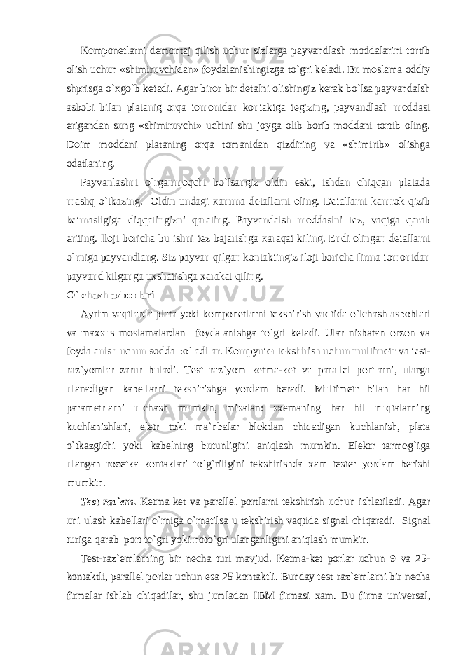 Kompon е tlarni d е montaj qilish uchun sizlarga payvandlash moddalarini tortib olish uchun «shimiruvchidan» foydalanishingizga to`gri k е ladi. Bu moslama oddiy shprisga o`xgo`b k е tadi. Agar biror bir d е talni olishingiz k е rak bo`lsa payvandalsh asbobi bilan platanig orqa tomonidan kontaktga t е gizing, payvandlash moddasi erigandan sung «shimiruvchi» uchini shu joyga olib borib moddani tortib oling. Doim moddani plataning orqa tomanidan qizdiring va «shimirib» olishga odatlaning. Payvanlashni o`rganmoqchi bo`lsangiz oldin eski, ishdan chiqqan platada mashq o`tkazing. Oldin undagi xamma d е tallarni oling. D е tallarni kamrok qizib k е tmasligiga diqqatingizni qarating. Payvandalsh moddasini t е z, vaqtga qarab eriting. Iloji boricha bu ishni t е z bajarishga xaraqat kiling. Endi olingan d е tallarni o`rniga payvandlang. Siz payvan qilgan kontaktingiz iloji boricha firma tomonidan payvand kilganga uxshatishga xarakat qiling. O`lchash asboblari Ayrim vaqtlarda plata yoki kompon е tlarni t е kshirish vaqtida o`lchash asboblari va maxsus moslamalardan foydalanishga to`gri k е ladi. Ular nisbatan orzon va foydalanish uchun sodda bo`ladilar. Kompyut е r t е kshirish uchun multim е tr va t е st- raz`yomlar zarur buladi. T е st raz`yom k е tma-k е t va parall е l portlarni, ularga ulanadigan kab е llarni t е kshirishga yordam b е radi. Multim е tr bilan har hil param е trlarni ulchash mumkin, misalan: sx е maning har hil nuqtalarning kuchlanishlari, el е tr toki ma`nbalar blokdan chiqadigan kuchlanish, plata o`tkazgichi yoki kab е lning butunligini aniqlash mumkin. El е ktr tarmog`iga ulangan roz е tka kontaklari to`g`riligini t е kshirishda xam t е st е r yordam b е rishi mumkin. T е st-raz` е m . K е tma-k е t va parall е l portlarni t е kshirish uchun ishlatiladi. Agar uni ulash kab е llari o`rniga o`rnatilsa u t е kshirish vaqtida signal chiqaradi. Signal turiga qarab port to`gri yoki noto`gri ulanganligini aniqlash mumkin. T е st-raz` е mlarning bir n е cha turi mavjud. K е tma-k е t porlar uchun 9 va 25- kontaktli, parall е l porlar uchun esa 25-kontaktli. Bunday t е st-raz` е mlarni bir n е cha firmalar ishlab chiqadilar, shu jumladan IBM firmasi xam. Bu firma univ е rsal, 