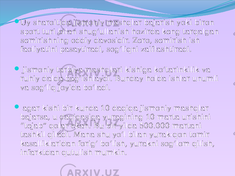  Uy sharoitida jismoniy mashqlar bajarish yoki biron sport turi bilan shug‘ullanish hozirda keng tarqalgan semirishning oddiy davosidir. Zero, semirish ish faoliyatini pasaytiradi, sog‘liqni zaiflashtiradi.  jismoniy tarbiya mashqlari kishiga ko‘tarinkilik va ruhiy dalda bag‘ishlaydi. Bunday holda ishlar unumli va sog‘liq joyida bo‘ladi.  agar kishi bir kunda 10 daqiqa jismoniy mashqlar bajarsa, u daqiqasiga yuragining 10 marta urishini “tejab” qolar ekan. Bu bir yilda 500.000 martani tashkil qiladi. Mana shu yo‘l bilan yurak-qon tomir kasalliklaridan forig‘ bo‘lish, yurakni sog‘lom qilish, infarktdan qutulish mumkin. 