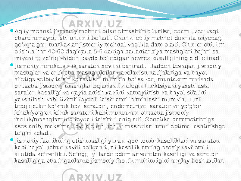  Aqliy mehnat jismoniy mehnat bilan almashtirib turilsa, odam uzoq vaqt charchamaydi, ishi unumli bo‘ladi. Chunki aqliy mehnat davrida miyadagi qo‘zg‘algan markazlar jismoniy mehnat vaqtida dam oladi. Chunonchi, ilm olishda har 40-60 daqiqada 5-6 daqiqa badantarbiya mashqlari bajarilsa, miyaning zo‘riqishidan paydo bo‘ladigan nevroz kasalligining oldi olinadi.  Jismoniy harakatsizlik saraton xavfini oshiradi. Haddan tashqari jismoniy mashqlar va ortiqcha mashg&#39;ulotlar davolanish natijalariga va hayot sifatiga salbiy ta&#39;sir ko&#39;rsatishi mumkin bo&#39;lsa -da, muntazam ravishda o&#39;rtacha jismoniy mashqlar bajarish fiziologik funktsiyani yaxshilash, saraton kasalligi va qaytalanish xavfini kamaytirish va hayot sifatini yaxshilash kabi tizimli foydali ta&#39;sirlarni ta&#39;minlashi mumkin. Turli tadqiqotlar ko&#39;krak bezi saratoni, endometriyal saraton va yo&#39;g&#39;on ichak/yo&#39;g&#39;on ichak saratoni kabi muntazam o&#39;rtacha jismoniy faollik/mashqlarning foydali ta&#39;sirini aniqladi. Genetika parametrlariga asoslanib, maksimal foyda olish uchun mashqlar turini optimallashtirishga to&#39;g&#39;ri keladi.  Jismoniy faollikning etishmasligi yurak -qon tomir kasalliklari va saraton kabi hayot uchun xavfli bo&#39;lgan turli kasalliklarning asosiy xavf omili sifatida ko&#39;rsatildi. So&#39;nggi yillarda odamlar saraton kasalligi va saraton kasalligiga chalinganlarda jismoniy faollik muhimligini anglay boshladilar. 