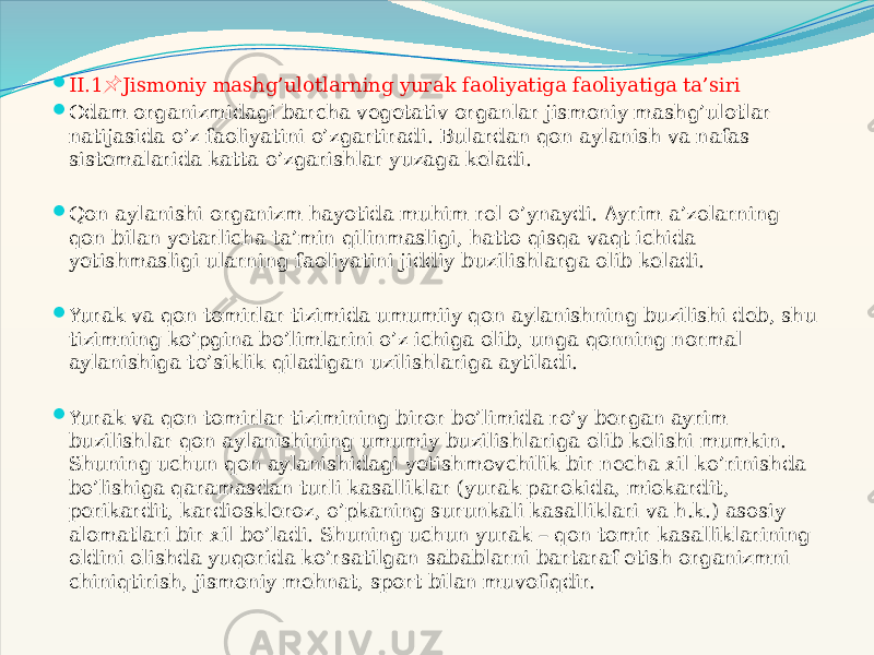  II.1 Jismoniy mashg’ulotlarning yurak faoliyatiga faoliyatiga ta’siri&#55357;&#56524;  Odam organizmidagi barcha vegetativ organlar jismoniy mashg’ulotlar natijasida o’z faoliyatini o’zgartiradi. Bulardan qon aylanish va nafas sistemalarida katta o’zgarishlar yuzaga keladi.  Qon aylanishi organizm hayotida muhim rol o’ynaydi. Ayrim a’zolarning qon bilan yetarlicha ta’min qilinmasligi, hatto qisqa vaqt ichida yetishmasligi ularning faoliyatini jiddiy buzilishlarga olib keladi.  Yurak va qon tomirlar tizimida umumiiy qon aylanishning buzilishi deb, shu tizimning ko’pgina bo’limlarini o’z ichiga olib, unga qonning normal aylanishiga to’siklik qiladigan uzilishlariga aytiladi.  Yurak va qon tomirlar tizimining biror bo’limida ro’y bergan ayrim buzilishlar qon aylanishining umumiy buzilishlariga olib kelishi mumkin. Shuning uchun qon aylanishidagi yetishmovchilik bir necha xil ko’rinishda bo’lishiga qaramasdan turli kasalliklar (yurak parokida, miokardit, perikardit, kardioskleroz, o’pkaning surunkali kasalliklari va h.k.) asosiy alomatlari bir xil bo’ladi. Shuning uchun yurak – qon tomir kasalliklarining oldini olishda yuqorida ko’rsatilgan sabablarni bartaraf etish organizmni chiniqtirish, jismoniy mehnat, sport bilan muvofiqdir. 