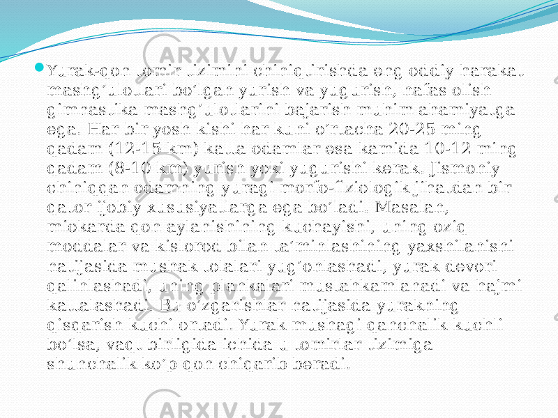  Yurak-qon tomir tizimini chiniqtirishda eng oddiy harakat mashg’ulotlari bo’lgan yurish va yugurish, nafas olish gimnastika mashg’ulotlarini bajarish muhim ahamiyatga ega. Har bir yosh kishi har kuni o’rtacha 20-25 ming qadam (12-15 km) katta odamlar esa kamida 10-12 ming qadam (8-10 km) yurish yoki yugurishi kerak. Jismoniy chiniqqan odamning yuragi morfo-fiziologik jihatdan bir qator ijobiy xususiyatlarga ega bo’ladi. Masalan, miokarda qon aylanishining kuchayishi, uning oziq moddalar va kislorod bilan ta’minlashining yaxshilanishi natijasida mushak tolalari yug’onlashadi, yurak devori qalinlashadi, uning plankalari mustahkamlanadi va hajmi kattalashadi. Bu o’zgarishlar natijasida yurakning qisqarish kuchi ortadi. Yurak mushagi qanchalik kuchli bo’lsa, vaqt birligida ichida u tomirlar tizimiga shunchalik ko’p qon chiqarib beradi. 