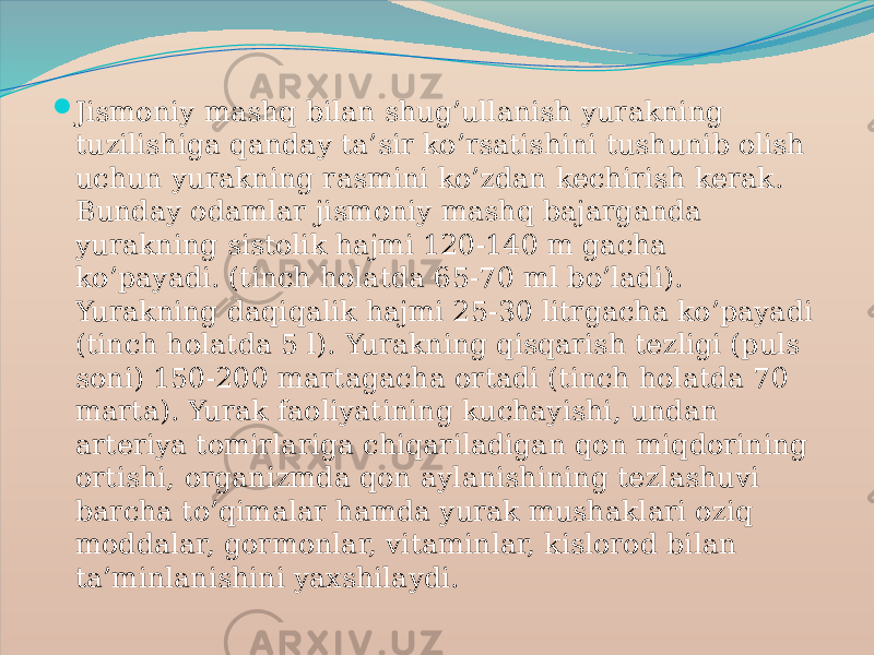  Jismoniy mashq bilan shug’ullanish yurakning tuzilishiga qanday ta’sir ko’rsatishini tushunib olish uchun yurakning rasmini ko’zdan kechirish kerak. Bunday odamlar jismoniy mashq bajarganda yurakning sistolik hajmi 120-140 m gacha ko’payadi. (tinch holatda 65-70 ml bo’ladi). Yurakning daqiqalik hajmi 25-30 litrgacha ko’payadi (tinch holatda 5 l). Yurakning qisqarish tezligi (puls soni) 150-200 martagacha ortadi (tinch holatda 70 marta). Yurak faoliyatining kuchayishi, undan arteriya tomirlariga chiqariladigan qon miqdorining ortishi, organizmda qon aylanishining tezlashuvi barcha to’qimalar hamda yurak mushaklari oziq moddalar, gormonlar, vitaminlar, kislorod bilan ta’minlanishini yaxshilaydi. 