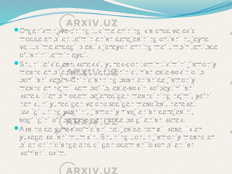  Organizmni va uning tuqimalarining kislorod va oziq moddalar bilan ta’minlanish darajasining ortishi hujayra va tuqimalardagi plastik jarayonlarning ma’lumbir tartibda o’tishini ta’minlaydi.  Shuni ta’kidlash kerakki, yurak-qon tomir tizimini jismoniy mashqlar bilan shug’ullanib chiniqtirish asta-sekin olib borilishi zarur. Chiniqishning boshlanishida jismoniy mashqlar hajmi kam bo’lib, asta-sekin ko’paytirilishi kerak. Har bir odam bajaradigan mashqining hajmi, ya’ni har kuni yuradigan va chopadigan masofasi, harakat tezligi uning yoshini, jismoniy rivojlanish darajasini, sog’ligini e’tiborga olgan holda belgilanish kerak.  Aks holda yurak zo’riqishi natijasida har xil kasalliklar yuzaga kelishi mumkin. Shuning uchun jismoniy mashqlar bilan chiniqishga ahd qilgan odam shifokor bilan ish ko’rishi lozim. 