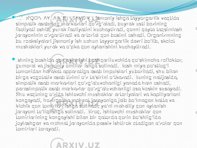  II.1 QON AYLANISH DAVOMI.Jismoniy ishga tayyorgarlik vaqtida &#55357;&#56524; simpatik asabning markazlari qo’zg’aladi, buyrak usti bezining faoliyati oshib, yurak faoliyatini kuchaytiradi, qonni qayta taqsimlash jarayoninin o’zgartiradi va arterial qon bosimi oshadi. Organizmning bu reaksiyalari jismoniy ish uchun tayyorgarlik davri bo’lib, skelet mushaklari yurak va o’pka qon aylanishini kuchaytiradi.  Ishning boshida qon aylanishi boshqariluvchida qo’shimcha reflektor, gumoral va jismoniy omillar ishga solinadi. Bosh miya po’stlog’i tomonidan harakat apparatiga asab impulslari yuboriladi, shu bilan birga vegetativ asab tizimi o’z ta’sirini o’tkazadi. Buning natijasida, simpatik asab markazlari qo’zg’aluvchanligi yanada ham oshadi, parasimpatik asab markazlar qo’zg’aluvchanligi esa keskin susayadi. Shu vaqtning o’zida ishlovchi mushaklar arteriyalari va kapillyarlani kengayadi, hozirgacha mehnat jarayoniga jalb bo’lmagan katta va kichik qon tomirlari ishga solinadi, ya’ni mahalliy qon aylanish jarayoni to’liq ishga solinadi. Biroq, ishlovchi mushaklar qon tomirlarining kengayishi bilan bir qatorda qorin bo’shlig’ida joylashgan va mehnat jarayonida passiv ishtirok etadigan a’zolar qon tomirlari torayadi. 