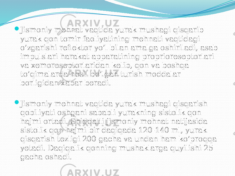  Jismoniy mehnat vaqtida yurak mushagi qisqarib yurak-qon tomir faoliyatining mehnati vaqtidagi o’zgarishi reflektor yo’l bilan amalga oshiriladi, asab impulslari harakat apparatining proprioreseptorlari va xemoreseptorlaridan kelib, qon va boshqa to’qimalarda hosil bo’lgan turish moddalar borligidan xabar beradi.  Jismoniy mehnat vaqtida yurak mushagi qisqarish qobiliyati oshgani sababli yurakning sistolik qon hajmi ortadi. Shiddatli jismoniy mehnat natijasida sistolik qon hajmi bir daqiqada 120-140 ml, yurak qisqarish tezligi 200 gacha va undan ham ko’proqqa yetadi. Daqiqalik qonning mushaklarga quyilishi 25 gacha oshadi. 