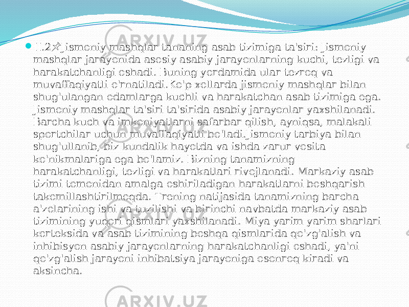  II.2 Jismoniy mashqlar tananing asab tizimiga ta&#39;siri: Jismoniy &#55357;&#56524; mashqlar jarayonida asosiy asabiy jarayonlarning kuchi, tezligi va harakatchanligi oshadi. Buning yordamida ular tezroq va muvaffaqiyatli o&#39;rnatiladi.Ko&#39;p xollarda jismoniy mashqlar bilan shug&#39;ulangan odamlarga kuchli va harakatchan asab tizimiga ega. Jismoniy mashqlar ta&#39;siri ta&#39;sirida asabiy jarayonlar yaxshilanadi. Barcha kuch va imkoniyatlarni safarbar qilish, ayniqsa, malakali sportchilar uchun muvaffaqiyatli bo&#39;ladi.Jismoniy tarbiya bilan shug&#39;ullanib, biz kundalik hayotda va ishda zarur vosita ko&#39;nikmalariga ega bo&#39;lamiz. Bizning tanamizning harakatchanligi, tezligi va harakatlari rivojlanadi. Markaziy asab tizimi tomonidan amalga oshiriladigan harakatlarni boshqarish takomillashtirilmoqda. Trening natijasida tanamizning barcha a&#39;zolarining ishi va tuzilishi va birinchi navbatda markaziy asab tizimining yuqori qismlari yaxshilanadi. Miya yarim yarim sharlari korteksida va asab tizimining boshqa qismlarida qo&#39;zg&#39;alish va inhibisyon asabiy jarayonlarning harakatchanligi oshadi, ya&#39;ni qo&#39;zg&#39;alish jarayoni inhibatsiya jarayoniga osonroq kiradi va aksincha. 