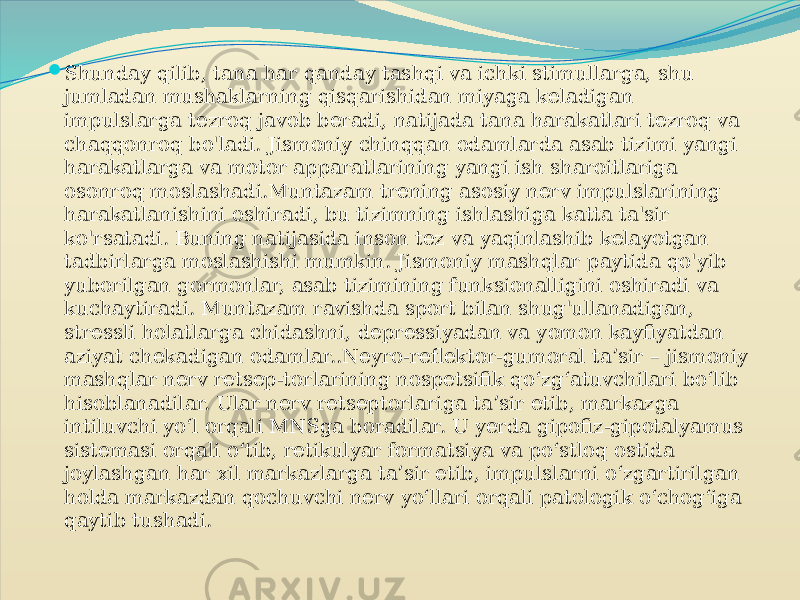  Shunday qilib, tana har qanday tashqi va ichki stimullarga, shu jumladan mushaklarning qisqarishidan miyaga keladigan impulslarga tezroq javob beradi, natijada tana harakatlari tezroq va chaqqonroq bo&#39;ladi. Jismoniy chinqqan odamlarda asab tizimi yangi harakatlarga va motor apparatlarining yangi ish sharoitlariga osonroq moslashadi.Muntazam trening asosiy nerv impulslarining harakatlanishini oshiradi, bu tizimning ishlashiga katta ta&#39;sir ko&#39;rsatadi. Buning natijasida inson tez va yaqinlashib kelayotgan tadbirlarga moslashishi mumkin. Jismoniy mashqlar paytida qo&#39;yib yuborilgan gormonlar, asab tizimining funksionalligini oshiradi va kuchaytiradi. Muntazam ravishda sport bilan shug&#39;ullanadigan, stressli holatlarga chidashni, depressiyadan va yomon kayfiyatdan aziyat chekadigan odamlar..Neyro-reflektor-gumoral ta’sir – jismoniy mashqlar nerv retsep-torlarining nospetsifik qo‘zg‘atuvchilari bo‘lib hisoblanadilar. Ular nerv retseptorlariga ta’sir etib, markazga intiluvchi yo‘l orqali MNSga boradilar. U yerda gipofiz-gipotalyamus sistemasi orqali o‘tib, retikulyar formatsiya va po‘stloq ostida joylashgan har xil markazlarga ta’sir etib, impulslarni o‘zgartirilgan holda markazdan qochuvchi nerv yo‘llari orqali patologik o‘chog‘iga qaytib tushadi. 