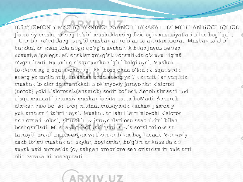 II.3 JISMONIY MASHQLARNING TAYANCH HARAKAT TIZIMI BILAN BOG&#39;LIQLIGI. &#55357;&#56524; Jismoniy mashqlarning ta’siri mushaklaming fiziologik xususiyatlari bilan bogiiqdir. Har bir ko‘ndalang targ‘il mushaklar ko‘plab tolalardan iborat. Mushak toialari harakatlari asab tolalariga qo‘zg‘aluvchanlik bilan javob berish xususiyatiga ega. Mushaklar qo‘zg‘aluvchanlikda o‘z uzunliginä o‘zgartiradi. Bu uning qisqaruvchanligini belgilaydi. Mushak toialarining qisqaruvchanligi ikki bosqichda o‘tadi: qisqarishda energiya sarflanadi, bo‘shashishda energiya tiklanadi. Ish vaqtida mushak tolalarida murakkab biokimyoviy jarayonlar kislorod (aerob) yoki kislorodsiz(anaerob) sodir bo‘iadi. Aerob almashinuvi qisqa muddatli intensiv mushak ishida ustun boMadi. Anaerob almashinuvi bo‘lsa uzoq muddat mobaynida kuchsiz jismoniy yuklamalarni ta’minlaydi. Mushaklar ishni ta’minlovchi kislorod qon orqali keladi, almashinuv jarayonlari esa asab tizimi bilan boshqariladi. Mushaklar faoliyati harakat-vistseral reflekslar tamoyili orqali butun organ va tizimlar bilan bog‘lanadi. Markaziy asab tizimi mushaklar, paylar, boylamlar, bo‘g‘imlar kapsulalari, suyak usti pardasida joylashgan proprioretseptorlardan impulslami olib harakatni boshqaradi. 