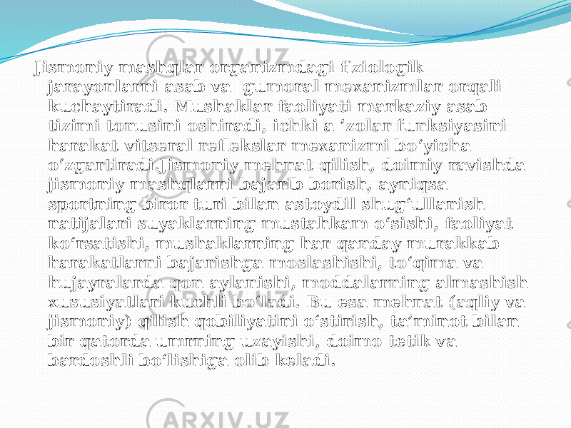 Jismoniy mashqlar organizmdagi fiziologik jarayonlarni asab va gumoral mexanizmlar orqali kuchaytiradi. Mushaklar faoliyati markaziy asab tizimi tonusini oshiradi, ichki a ’zolar funksiyasini harakat-vitseral reflekslar mexanizmi bo‘yicha o‘zgartiradi.Jismoniy mehnat qilish, doimiy ravishda jismoniy mashqlarni bajarib borish, ayniqsa sportning biror turi bilan astoydil shug‘ullanish natijalari suyaklarning mustahkam o‘sishi, faoliyat ko‘rsatishi, mushaklarning har qanday murakkab harakatlarni bajarishga moslashishi, to‘qima va hujayralarda qon aylanishi, moddalarning almashish xususiyatlari kuchli bo‘ladi. Bu esa mehnat (aqliy va jismoniy) qilish qobiliyatini o‘stirish, ta’minot bilan bir qatorda umrning uzayishi, doimo tetik va bardoshli bo‘lishiga olib keladi. 