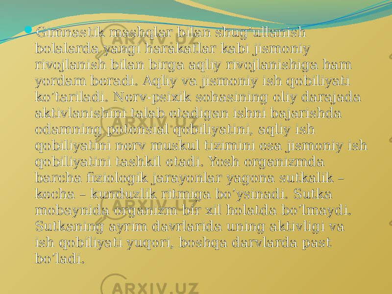  Gimnastik mashqlar bilan shug’ullanish bolalarda yangi harakatlar kabi jismoniy rivojlanish bilan birga aqliy rivojlanishiga ham yordam beradi. Aqliy va jismoniy ish qobiliyati ko’tariladi. Nerv-psixik sohasining oliy darajada aktivlanishini talab etadigan ishni bajarishda odamning potensial qobiliyatini, aqliy ish qobiliyatini nerv muskul tizimini esa jismoniy ish qobiliyatini tashkil etadi. Yosh organizmda barcha fiziologik jarayonlar yagona sutkalik – kecha – kunduzlik ritmiga bo’ysinadi. Sutka mobaynida organizm bir xil holatda bo’lmaydi. Sutkaning ayrim davrlarida uning aktivligi va ish qobiliyati yuqori, boshqa darvlarda past bo’ladi. 