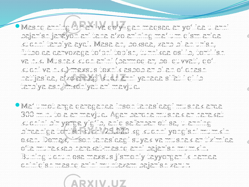  Mashqlarning turlari va qo‘yilgan maqsadlar yo‘lida ularni bajarish jarayonlari tana a’zolarining ma’lum qismlarida kuchni tarbiyalaydi. Masalan, boksda, zarb bilan urish, futbolda darvozaga to‘pni tepish, turnikda osilib, tortilish va h.k. Mushak kuchlarini (barmoqlar, bel quvvati, qo‘l kuchi va h.k.) maxsus texnik asboblar bilan o‘lchash natijasida, a’zolardagi kuchlarni yanada sifatli qilib tarbiyalash imkoniyatlari mavjud.  Ma’lumotlarga qaraganda inson tanasidagi mushaklarda 300 mln. tolalar mavjud. Agar barcha mushaklar harakat kuchini bir yerga yig‘ib, aniq safarbar etilsa, ularning birdaniga tortish kuchi 25.000 kg kuchni yengishi mumkin ekan. Demak, inson tanasidagi suyak va mushaklar tizimida o‘ta murakkab harakat-mashqlarni bajarish mumkin. Buning uchun esa maxsus jismoniy tayyorgarlik hamda chiniqish mashqlarini muntazam bajarish zarur. 