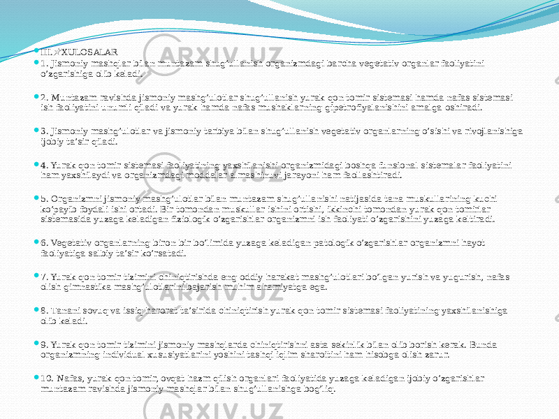  III. XULOSALAR&#55357;&#56524;  1. Jismoniy mashqlar bilan muntazam shug’ullanish organizmdagi barcha vegetativ organlar faoliyatini o’zgarishiga olib keladi.  2. Muntazam ravishda jismoniy mashg’ulotlar shug’ullanish yurak-qon tomir sistemasi hamda nafas sistemasi ish faoliyatini unumli qiladi va yurak hamda nafas mushaklarning gipetrofiyalanishini amalga oshiradi.  3. Jismoniy mashg’ulotlar va jismoniy tarbiya bilan shug’ullanish vegetativ organlarning o’sishi va rivojlanishiga ijobiy ta’sir qiladi.  4. Yurak qon tomir sistemasi faoliyatining yaxshilanishi organizmidagi boshqa funsional sistemalar faoliyatini ham yaxshilaydi va organizmdagi moddalar almashinuvi jarayoni ham faollashtiradi.  5. Organizmni jismoniy mashg’ulotlar bilan muntazam shug’ullanishi natijasida tana muskullarining kuchi ko’payib foydali ishi ortadi. Bir tomondan muskullar ishini ortishi, ikkinchi tomondan yurak qon tomirlar sistemasida yuzaga keladigan fiziologik o’zgarishlar organizmni ish faoliyati o’zgarishini yuzaga keltiradi.  6. Vegetativ organlarning biron-bir bo’limida yuzaga keladigan patologik o’zgarishlar organizmni hayot faoliyatiga salbiy ta’sir ko’rsatadi.  7. Yurak qon tomir tizimini chiniqtirishda eng oddiy harakat mashg’ulotlari bo’lgan yurish va yugurish, nafas olish gimnastika mashg’ulotlarini bajarish muhim ahamiyatga ega.  8. Tanani sovuq va issiq harorat ta’sirida chiniqtirish yurak qon tomir sistemasi faoliyatining yaxshilanishiga olib keladi.  9. Yurak qon tomir tizimini jismoniy mashqlarda chiniqtirishni asta-sekinlik bilan olib borish kerak. Bunda organizmning individual xususiyatlarini yoshini tashqi iqlim sharoitini ham hisobga olish zarur.  10. Nafas, yurak qon tomir, ovqat hazm qilish organlari faoliyatida yuzaga keladigan ijobiy o’zgarishlar muntazam ravishda jismoniy mashqlar bilan shug’ullanishga bog’liq. 