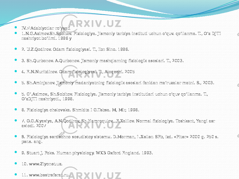  IV. Adabiyotlar ro’yxati&#55357;&#56524;  1.N.G.Azimov.Sh.Sobitov. Fiziologiya. Jismoniy tarbiya instituti uchun o’quv. qo’llanma. T., O’z DJTI nashriyot bo’limi. 1996 y  2. U.Z.Qodirov. Odam fiziologiyasi. T., Ibn Sino. 1996.  3. Sh.Qurbonov. A.Qurbonov. Jismoniy mashqlarning fiziologik asoslari. T., 2003.  4. E.N.Nuritdinov. Odam fiziologiyasi. T., Aloqachi. 2005  5. Sh.Aminjanov. Jismoniy madaniyatning fiziologik asoslari fanidan ma’ruzalar matni. S., 2003.  5. G’.Azimov., Sh.Sobitov. Fiziologiya. Jismoniy tarbiya institutlari uchun o’quv qo’llanma. T., O’zDJTI nashriyoti., 1996.  6. Fiziologiya cheloveka. Shmidta I G.Tebsa. M, Mir, 1996.  7. O.G.Alyaviya, A.N.Qodirov, Sh.Hamroqulov., E.Xalilov. Normal fiziologiya. Toshkent, Yangi asr avlodi. 2007  8. Fiziologiya serdechno-sosudistoy sistemы. D.Morman, L.Xeller. SPb, izd. «Piter» 2000 g. 250 s. per.s. ang.  9. Stuart J, Foks. Human physiology. WKB Oxford-England. 1993.  10. www.Ziyonet.uz.  11. www.bestreferat.ru. 