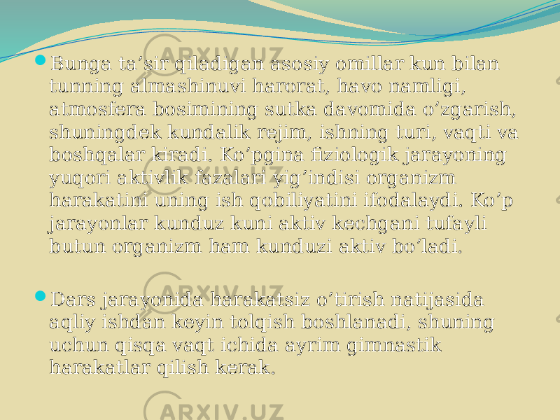  Bunga ta’sir qiladigan asosiy omillar kun bilan tunning almashinuvi harorat, havo namligi, atmosfera bosimining sutka davomida o’zgarish, shuningdek kundalik rejim, ishning turi, vaqti va boshqalar kiradi. Ko’pgina fiziologik jarayoning yuqori aktivlik fazalari yig’indisi organizm harakatini uning ish qobiliyatini ifodalaydi. Ko’p jarayonlar kunduz kuni aktiv kechgani tufayli butun organizm ham kunduzi aktiv bo’ladi.  Dars jarayonida harakatsiz o’tirish natijasida aqliy ishdan keyin tolqish boshlanadi, shuning uchun qisqa vaqt ichida ayrim gimnastik harakatlar qilish kerak. 