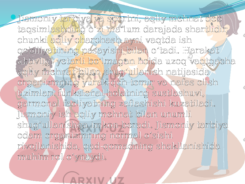  Jismoniy tarbiya va sportni, aqliy mehnat deb taqsimlashning o’zi ma’lum darajada shartlidir, chunki aqliy charchash ayni vaqtda ish qobiliyatining pasayishi bilan o’tadi. Harakat aktivligi yetarli bo’lmagan holda uzoq vaqtgacha aqliy mehnat bilan shug’ullanish natijasida organizmning yurak-qon tomir va nafas olish tizimlari funksional holatning sustlashuvi, garmonal faoliyatning zaflashishi kuzatiladi. Jismoniy ish aqliy mehnat bilan unumli shug’ullanishga imkon beradi. Jismoniy tarbiya odam organizmning normal o’sishi rivojlanishida, qad-qomadning shakllanishida muhim rol o’ynaydi. 