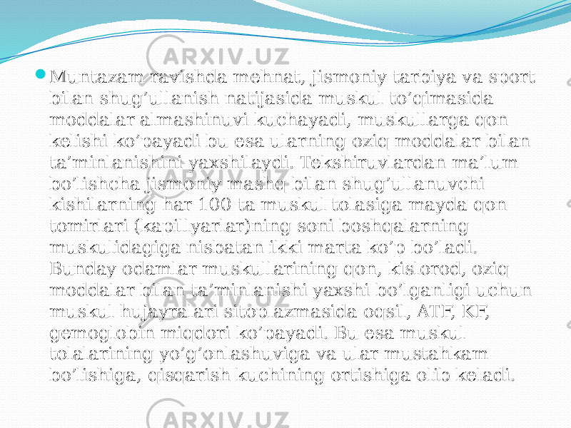  Muntazam ravishda mehnat, jismoniy tarbiya va sport bilan shug’ullanish natijasida muskul to’qimasida moddalar almashinuvi kuchayadi, muskullarga qon kelishi ko’payadi bu esa ularning oziq moddalar bilan ta’minlanishini yaxshilaydi. Tekshiruvlardan ma’lum bo’lishcha jismoniy mashq bilan shug’ullanuvchi kishilarning har 100 ta muskul tolasiga mayda qon tomirlari (kapillyarlar)ning soni boshqalarning muskulidagiga nisbatan ikki marta ko’p bo’ladi. Bunday odamlar muskullarining qon, kislorod, oziq moddalar bilan ta’minlanishi yaxshi bo’lganligi uchun muskul hujayralari sitoplazmasida oqsil, ATF, KF, gemoglobin miqdori ko’payadi. Bu esa muskul tolalarining yo’g’onlashuviga va ular mustahkam bo’lishiga, qisqarish kuchining ortishiga olib keladi. 