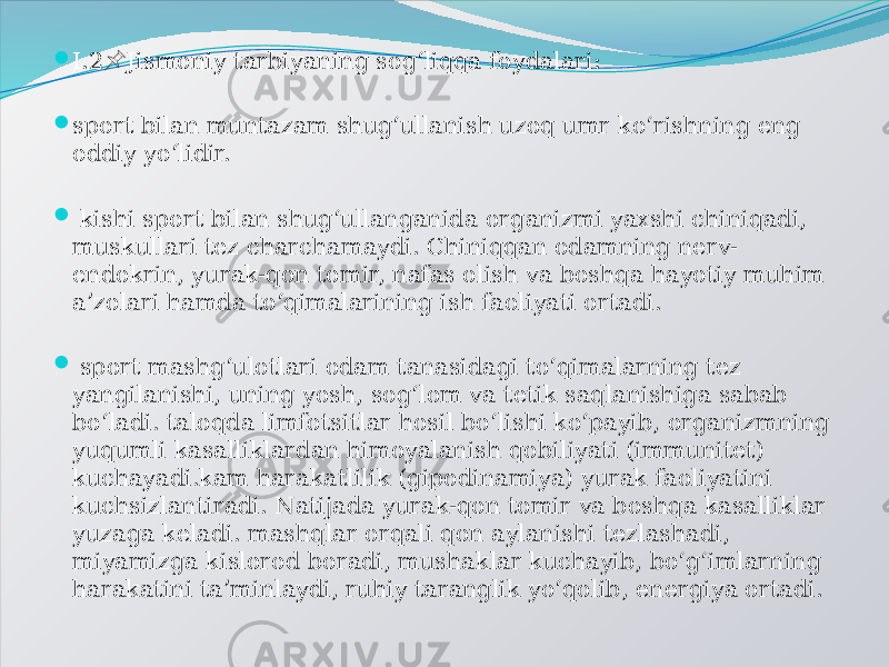  I.2 Jismoniy tarbiyaning sog‘liqqa foydalari:&#55357;&#56524;  sport bilan muntazam shug‘ullanish uzoq umr ko‘rishning eng oddiy yo‘lidir.  kishi sport bilan shug‘ullanganida organizmi yaxshi chiniqadi, muskullari tez charchamaydi. Chiniqqan odamning nerv- endokrin, yurak-qon tomir, nafas olish va boshqa hayotiy muhim a’zolari hamda to‘qimalarining ish faoliyati ortadi.  sport mashg‘ulotlari odam tanasidagi to‘qimalarning tez yangilanishi, uning yosh, sog‘lom va tetik saqlanishiga sabab bo‘ladi. taloqda limfotsitlar hosil bo‘lishi ko‘payib, organizmning yuqumli kasalliklardan himoyalanish qobiliyati (immunitet) kuchayadi.kam harakatlilik (gipodinamiya) yurak faoliyatini kuchsizlantiradi. Natijada yurak-qon tomir va boshqa kasalliklar yuzaga keladi. mashqlar orqali qon aylanishi tezlashadi, miyamizga kislorod boradi, mushaklar kuchayib, bo‘g‘imlarning harakatini ta’minlaydi, ruhiy taranglik yo‘qolib, energiya ortadi. 