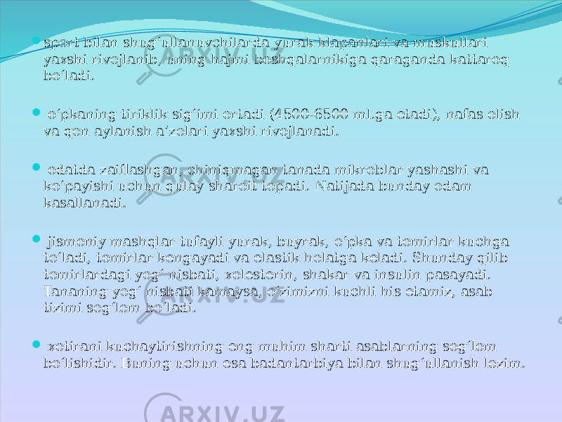  sport bilan shug‘ullanuvchilarda yurak klapanlari va muskullari yaxshi rivojlanib, uning hajmi boshqalarnikiga qaraganda kattaroq bo‘ladi.  o‘pkaning tiriklik sig‘imi ortadi (4500-6500 ml.ga etadi), nafas olish va qon aylanish a’zolari yaxshi rivojlanadi.  odatda zaiflashgan, chiniqmagan tanada mikroblar yashashi va ko‘payishi uchun qulay sharoit topadi. Natijada bunday odam kasallanadi.  jismoniy mashqlar tufayli yurak, buyrak, o‘pka va tomirlar kuchga to‘ladi, tomirlar kengayadi va elastik holatga keladi. Shunday qilib tomirlardagi yog‘ nisbati, xolesterin, shakar va insulin pasayadi. Tananing yog‘ nisbati kamaysa, o‘zimizni kuchli his etamiz, asab tizimi sog‘lom bo‘ladi.  xotirani kuchaytirishning eng muhim sharti asablarning sog‘lom bo‘lishidir. Buning uchun esa badantarbiya bilan shug‘ullanish lozim. 