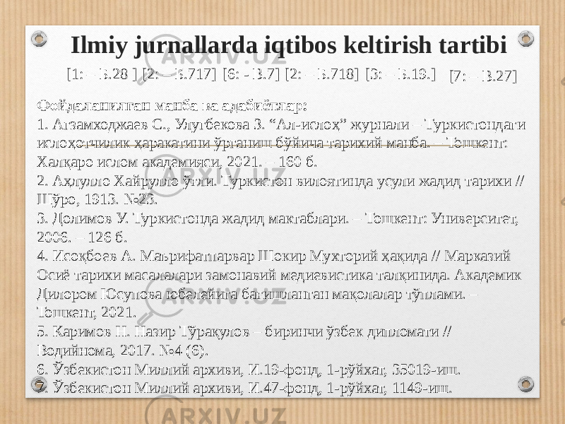 Ilmiy jurnallarda iqtibos keltirish tartibi Фойдаланилган манба ва адабиётлар: 1. Агзамходжаев С., Улугбекова З. “Ал-ислоҳ” журнали – Туркистондаги ислоҳотчилик ҳаракатини ўрганиш бўйича тарихий манба. – Тошкент: Халқаро ислом академияси, 2021. – 160 б. 2. Аҳлулло Хайрулло ўғли. Туркистон вилоятинда усули жадид тарихи // Шўро, 1913. №23. 3. Долимов У. Туркистонда жадид мактаблари. – Тошкент: Уни вер си тет, 2006. – 126 б. 4. Исоқбоев А. Маърифатпарвар Шокир Мухторий ҳақида // Марказий Осиё тарихи масалалари замонавий медиевистика талқинида. Академик Дилором Юсупова юбелейига бағишланган мақолалар тўплами. – Тошкент, 2021. 5. Каримов Н. Назир Тўрақулов – биринчи ўзбек дипломати // Водийнома, 2017. №4 (6). 6. Ўзбекистон Миллий архиви, И.19-фонд, 1-рўйхат, 35019-иш. 7. Ўзбекистон Миллий архиви, И.47-фонд, 1-рўйхат, 1149-иш. [1: – Б.28 ] [2: – Б.717] [6: - В.7] [2: – Б.718] [3: – Б.19.] [7: – В.27] 
