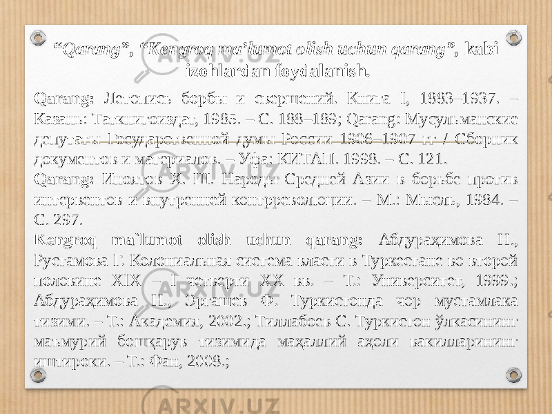 “ Qarang”, “Kengroq ma’lumot olish uchun qarang”, kabi izohlardan foydalanish. Qarang: Летопись борбы и свершений. Книга I, 1883–1937. – Казань: Таткнигоиздат, 1985. – С. 188–189; Qarang: Мусульманские депутаты Государственной думы России 1906–1907 гг / Сборник документов и материалов. – Уфа: КИТАП. 1998. – С. 121. Qarang: Иноятов Х. Ш. Народы Средней Азии в борьбе против интервентов и внутренней контрреволюции. – М.: Мысль, 1984. – С. 297. Kengroq ma`lumot olish uchun qarang: Абдураҳимова Н., Рустамова Г. Колониальная система власти в Туркестане во второй половине XIX – I четверти XX вв. – Т.: Университет, 1999.; Абдураҳимова Н., Эргашев Ф. Туркистонда чор мустамлака тизими. – Т.: Академия, 2002.; Тиллабоев С. Туркистон ўлкасининг маъмурий бошқарув тизимида маҳаллий аҳоли вакилларининг иштироки. – Т.: Фан, 2008.; 