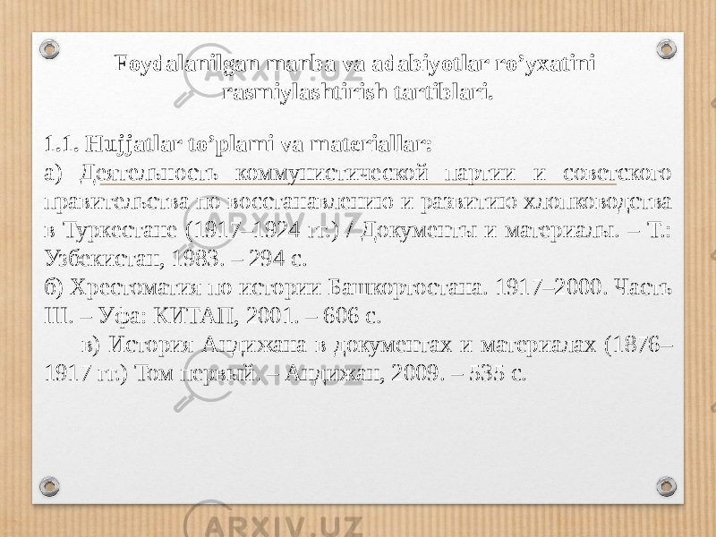Foydalanilgan manba va adabiyotlar ro’yxatini rasmiylashtirish tartiblari. 1.1. Hujjatlar to’plami va materiallar: а) Деятельность коммунистической партии и советского правительства по восстанавлению и развитию хлопководства в Туркестане (1917–1924 гг.) / Документы и материалы. – Т.: Узбекистан, 1983. – 294 с. б) Хрестоматия по истории Башкортостана. 1917–2000. Часть III. – Уфа: КИТАП, 2001. – 606 с. в) История Андижана в документах и материалах (1876– 1917 гг.) Том первый. – Андижан, 2009. – 535 с. 