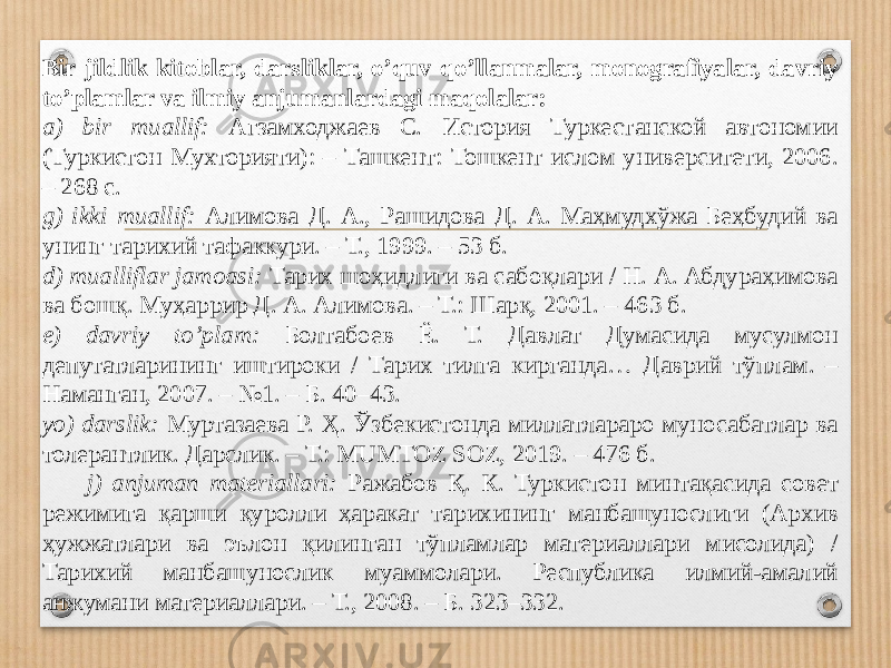 Bir jildlik kitoblar, darsliklar, o’quv qo’llanmalar, monografiyalar, davriy to’plamlar va ilmiy anjumanlardagi maqolalar: a) bir muallif: Агзамходжаев С. История Туркестанской автономии (Туркистон Мух то рияти): – Ташкент: Тошкент ислом университети, 2006. – 268 с. g) ikki muallif: Алимова Д. А., Рашидова Д. А. Маҳмудхўжа Беҳбудий ва унинг тари хий тафаккури. – Т., 1999. – 53 б. d) mualliflar jamoasi: Тарих шоҳидлиги ва сабоқлари / Н. А. Абдураҳимова ва бошқ. Муҳаррир Д. А. Алимова. – Т.: Шарқ, 2001. – 463 б. e) davriy to’plam: Болтабоев Ё. Т. Давлат Думасида мусулмон депутатларининг иштироки / Тарих тилга кирганда… Даврий тўплам. – Наманган, 2007. – №1. – Б. 40–43. yo) darslik: Муртазаева Р. Ҳ. Ўзбекистонда миллатлараро муносабатлар ва толерантлик. Дарслик. – Т.: MUMTOZ SOZ, 2019. – 476 б. j) anjuman materiallari: Ражабов Қ. К. Туркистон минтақасида совет режимига қарши қуролли ҳаракат тарихининг манбашунослиги (Архив ҳужжатлари ва эълон қилинган тўпламлар материаллари мисолида) / Тарихий манбашунослик муаммолари. Республика илмий-амалий анжумани материаллари. – Т., 2008. – Б. 323–332. 