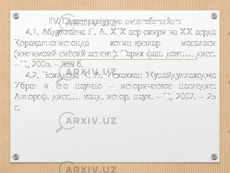 IV. Dissertatsiya va avtoreferatlar: 4.1. Абдуллаева Я. А. XIX аср охири ва ХХ асрда Қорақал поғистонда хотин-қизлар масаласи (ижтимоий-сиёсий аспект): Тарих фан. докт.… дисс. – Т., 2005. – 369 б. 4.2. Вохидова К. А. Исхакхан Жунайдуллаходжа Ибрат и его научно – исто рическое наследие: Автореф. дисс.… канд. истор. наук. – Т., 2002. – 25 с. 