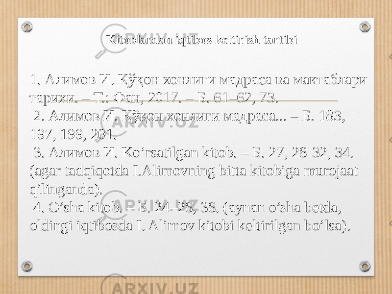 1. Алимов И. Қўқон хонлиги мадраса ва мактаблари тарихи. – Т.: Фан, 2017. – Б. 61–62, 73. 2. Алимов И. Қўқон хонлиги мадраса... – Б. 183, 197, 199, 201. 3. Алимов И. Ko’rsatilgan kitob. – Б. 27, 28-32, 34. (agar tadqiqotda I.Alimovning bitta kitobiga murojaat qilinganda). 4. O’sha kitob. – Б. 24–28, 38. (aynan o’sha betda, oldingi iqtibosda I. Alimov kitobi keltirilgan bo’lsa). Kitoblardan iqtibos keltirish tartibi 