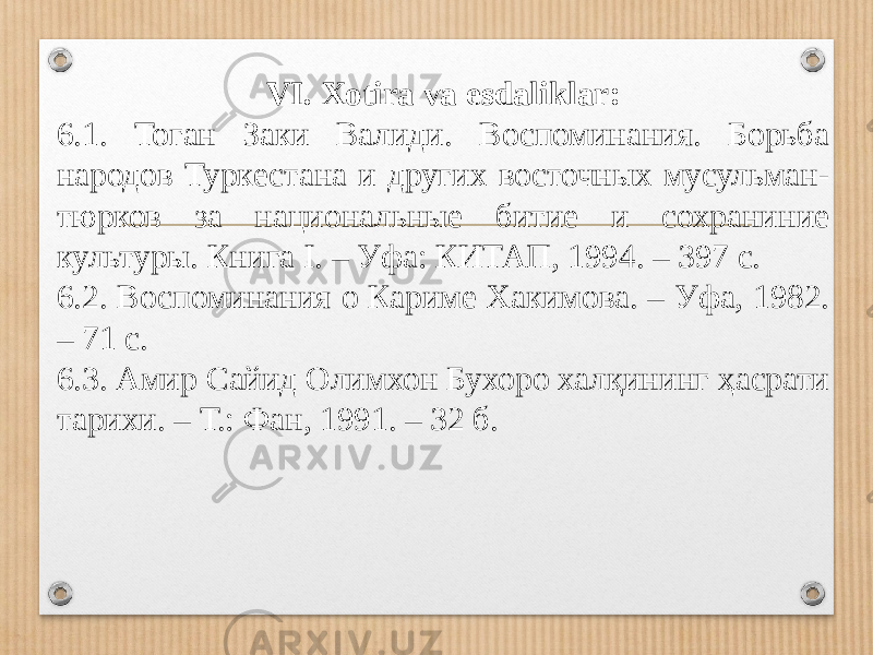 VI. Xotira va esdaliklar: 6.1. Тоган Заки Валиди. Воспоминания. Борьба народов Туркестана и других восточных мусульман- тюрков за национальные битие и сохраниние культуры. Книга I. – Уфа: КИТАП, 1994. – 397 с. 6.2. Воспоминания о Кариме Хакимова. – Уфа, 1982. – 71 с. 6.3. Амир Сайид Олимхон Бухоро халқининг ҳасрати тарихи. – Т.: Фан, 1991. – 32 б. 