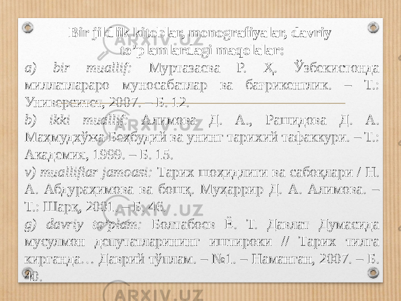 Bir jildlik kitoblar, monografiyalar, davriy to’plamlardagi maqolalar: a) bir muallif: Муртазаева Р. Ҳ. Ўзбекистонда миллатлараро муносабатлар ва бағрикенглик. – Т.: Университет, 2007. – Б. 12. b) ikki muallif: Алимова Д. А., Рашидова Д. А. Маҳмудхўжа Беҳбудий ва унинг тари хий тафаккури. – Т.: Академия, 1999. – Б. 15. v) mualliflar jamoasi: Тарих шоҳидлиги ва сабоқлари / Н. А. Абдураҳимова ва бошқ. Муҳаррир Д. А. Алимова. – Т.: Шарқ, 2001. – Б. 46. g) davriy to’plam: Болтабоев Ё. Т. Давлат Думасида мусулмон депутатларининг иштироки // Тарих тилга кирганда… Даврий тўплам. – №1. – Наманган, 2007. – Б. 40. 