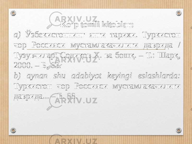 Ko’p tomli kitoblar: a) Ўзбекистоннинг янги тарихи. Туркистон чор Россияси мустамлакачилиги даврида / Тузувчилар: Содиқов Ҳ. ва бошқ. – Т.: Шарқ, 2000. – Б. 63. b) aynan shu adabiyot keyingi eslashlarda: Туркистон чор Россияси мустамлакачилиги даврида... – Б. 88. 
