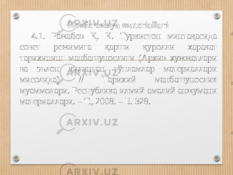 Konferensiya materiallari 4.1. Ражабов Қ. К. Туркистон минтақасида совет режимига қарши қуролли ҳаракат тарихининг манбашунослиги (Архив ҳужжатлари ва эълон қилинган тўпламлар материаллари мисолида) // Тарихий манбашунослик муаммолари. Республика илмий-амалий анжумани материаллари. – Т., 2008. – Б. 328. 