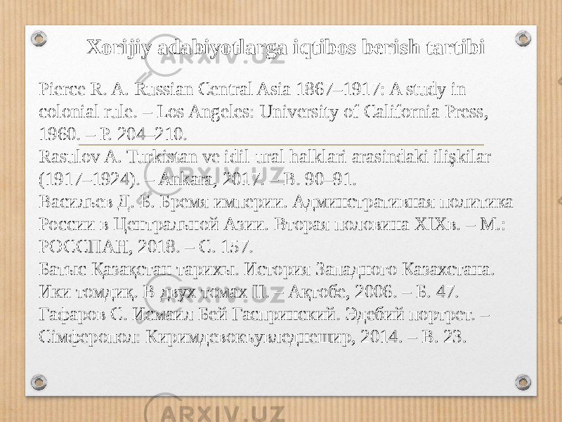 Xorijiy adabiyotlarga iqtibos berish tartibi Pierce R. A. Russian Central Asia 1867–1917: A study in colonial rule. – Los Angeles: University of California Press, 1960. – P. 204–210. Rasulov A. Turkistan ve idil-ural halklari arasindaki ilişkilar (1917–1924). – Ankara, 2017. – B. 90–91. Васильев Д. Б. Бремя империи. Админстративная политика России в Центральной Азии. Вторая половина XIXв. – М.: РОССПАН, 2018. – С. 157. Батыс Қазақстан тарихы. История Запaдного Казахстана. Ики томдиқ. В двух томах II. – Ақтобе, 2006. – Б. 47. Гафаров С. Исмаил Бей Гаспринский. Эдебий портрет. – Сiмферопол: Киримдевокъувледнешир, 2014. – В. 23. 